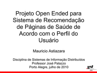 Mauricio Astiazara
Disciplina de Sistemas de Informação Distribuídos
Professor José Palazzo
Porto Alegre, julho de 2010
Projeto Open Ended para
Sistema de Recomendação
de Páginas de Saúde de
Acordo com o Perfil do
Usuário
 