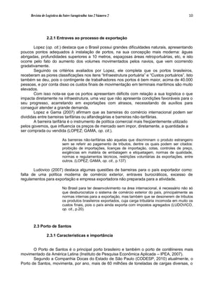 Revista de Logística da Fatec Carapicuíba Ano 2 Número 2                                         10




                2.2.1 Entraves ao processo de exportação

        Lopez (op. cit.) destaca que o Brasil possui grandes dificuldades naturais, apresentando
poucos pontos adequados à instalação de portos, na sua concepção mais moderna: águas
abrigadas, profundidades superiores a 10 metros, espaçosas áreas retroportuárias, etc, e isto
ocorre pelo fato do aumento dos volumes movimentados pelos navios, que vem ocorrendo
gradativamente.
        Seguindo os critérios avaliados por Lopez, ele completa que os portos brasileiros,
receberam as piores classificações nos itens “Infraestrutura portuária” e “Custos portuários”. Isto
também se deu, pois o contingente de trabalhadores nos portos é bem maior, acima de 40.000
pessoas, e por conta disso os custos finais de movimentação em terminais marítimos são muito
elevados.
        Com isso nota-se que os portos apresentam déficits com relação a sua logística o que
impacta diretamente na infraestrutura, uma vez que não apresenta condições favoráveis para o
seu progresso, acarretando em exportações com atrasos, necessitando de auxílios para
conseguir atender a grande demanda.
        Lopez e Gama (2007) afirmam que as barreiras do comércio internacional podem ser
divididas entre barreiras tarifárias ou alfandegárias e barreiras não-tarifárias.
        A barreira tarifária é o instrumento de política comercial mais freqüentemente utilizado
pelos governos, que influencia os preços de mercado sem impor, diretamente, a quantidade a
ser comprada ou vendida (LOPEZ; GAMA, op. cit.).

                           As barreiras não-tarifárias são aquelas que discriminam o produto estrangeiro
                           sem se referir ao pagamento de tributos, dentre os quais podem ser citados:
                           proibição de importações, licenças de importação, cotas, controles de preço,
                           exigências em matéria de embalagem e etiquetagem, normas de qualidade,
                           normas e regulamentos técnicos, restrições voluntárias às exportações, entre
                           outros. (LOPEZ; GAMA, op. cit., p.137)

       Ludovico (2007) destaca algumas questões de barreiras para o país exportador como:
falta de uma política moderna de comércio exterior, entraves burocráticos, excesso de
regulamentos para exportação e empresa exportadora não preparada para a atividade.

                           No Brasil para ter desenvolvimento na área internacional, é necessário não só
                           que desburocratize o sistema de comércio exterior do país, principalmente as
                           normas internas para a exportação, mas também que se desonerem de tributos
                           os produtos brasileiros exportados, cuja carga tributária incomoda em muito os
                           custos finais, pois o país ainda exporta com impostos agregados (LUDOVICO,
                           op. cit., p.20).



       2.3 Porto de Santos

                2.3.1 Características e importância


       O Porto de Santos é o principal porto brasileiro e também o porto de contêineres mais
movimentado da América Latina (Instituto de Pesquisa Econômica Aplicada – IPEA, 2007).
       Segundo a Companhia Docas do Estado de São Paulo (CODESP, 2010) atualmente, o
Porto de Santos, movimenta, por ano, mais de 60 milhões de toneladas de cargas diversas, o
 
