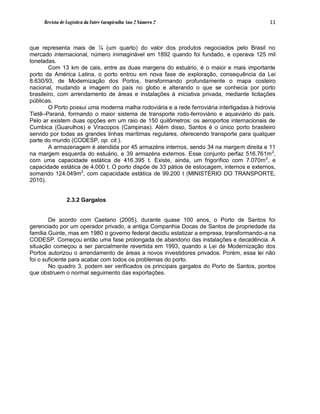Revista de Logística da Fatec Carapicuíba Ano 2 Número 2                                11



que representa mais de ¼ (um quarto) do valor dos produtos negociados pelo Brasil no
mercado internacional, número inimaginável em 1892 quando foi fundado, e operava 125 mil
toneladas.
        Com 13 km de cais, entre as duas margens do estuário, é o maior e mais importante
porto da América Latina, o porto entrou em nova fase de exploração, consequência da Lei
8.630/93, de Modernização dos Portos, transformando profundamente o mapa costeiro
nacional, mudando a imagem do país no globo e alterando o que se conhecia por porto
brasileiro, com arrendamento de áreas e instalações à iniciativa privada, mediante licitações
públicas.
        O Porto possui uma moderna malha rodoviária e a rede ferroviária interligadas à hidrovia
Tietê–Paraná, formando o maior sistema de transporte rodo-ferroviário e aquaviário do país.
Pelo ar existem duas opções em um raio de 150 quilômetros: os aeroportos internacionais de
Cumbica (Guarulhos) e Viracopos (Campinas). Além disso, Santos é o único porto brasileiro
servido por todas as grandes linhas marítimas regulares, oferecendo transporte para qualquer
parte do mundo (CODESP, op. cit.).
        A armazenagem é atendida por 45 armazéns internos, sendo 34 na margem direita e 11
na margem esquerda do estuário, e 39 armazéns externos. Esse conjunto perfaz 516.761m 2,
com uma capacidade estática de 416.395 t. Existe, ainda, um frigorífico com 7.070m 2, e
capacidade estática de 4.000 t. O porto dispõe de 33 pátios de estocagem, internos e externos,
somando 124.049m2, com capacidade estática de 99.200 t (MINISTÉRIO DO TRANSPORTE,
2010).


                2.3.2 Gargalos


        De acordo com Caetano (2005), durante quase 100 anos, o Porto de Santos foi
gerenciado por um operador privado, a antiga Companhia Docas de Santos de propriedade da
família Guinle, mas em 1980 o governo federal decidiu estatizar a empresa, transformando-a na
CODESP. Começou então uma fase prolongada de abandono das instalações e decadência. A
situação começou a ser parcialmente revertida em 1993, quando a Lei de Modernização dos
Portos autorizou o arrendamento de áreas a novos investidores privados. Porém, essa lei não
foi o suficiente para acabar com todos os problemas do porto.
        No quadro 3, podem ser verificados os principais gargalos do Porto de Santos, pontos
que obstruem o normal seguimento das exportações.
 