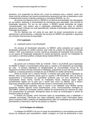 Revista de Logística da Fatec Carapicuíba Ano 2 Número 2                             14



aduaneiro, com suspensão de tributos até o local de embarque para o exterior, sendo que
nesse local de embarque não haveria procedimentos aduaneiros que não os destinados a pura
e simplesmente encerrar o trânsito e embarcar a mercadoria (ROCHA, op. cit.).
        De acordo com Martinez (2010) o REDEX é um Recinto de Exportação não-alfandegado
de uso público, destinado à movimentação de mercadorias para exportação, sob controle da
fiscalização aduaneira. Por ser de uso público, o REDEX atende demandas de cargas
“conteinerizadas” cujo destino seja a exportação possibilitando que todos os trâmites
aduaneiros sejam iniciados em suas dependências, restando à fiscalização portuária apenas a
finalização do processo.
        Por fim, Martinez (op. cit.) ainda diz que, além de reduzir sensivelmente os custos
operacionais e administrativos, a utilização dos serviços do REDEX traz agilidade e segurança
aos contratos internacionais de exportação.

           2.5.3 Legislação

      a) Legislação quanto a sua fiscalização

        Os serviços de fiscalização aduaneira, no REDEX, serão prestados por equipe de
fiscalização deslocada em caráter eventual, pelo chefe da unidade da Secretaria da Receita
Federal – SRF, que jurisdicione o recinto, quando as operações de exportação forem eventuais;
ou por equipe de fiscalização designada em caráter permanente, quando, em instalações de
uso coletivo, a demanda justificar a adoção dessa medida (ROCHA, op. cit.).

      b) Legislação geral

       De acordo com a Portaria nº259, de 15.08.08 – DOU-1, de 20.08.08, para implantação
do REDEX é exigido a movimentação média igual ou superior a 40 despachos de exportação
por mês. À primeira habilitação há obrigatoriedade de movimentação mínima de 120
despachos nos últimos 90 dias anteriores a habilitação, ressalvando-se que não comprovada tal
exigência, a empresa perderá a condição de uso do REDEX em caráter permanente.
       Ainda de acordo com a mesma Portaria, a empresa para estar apta a habilitação do
REDEX, deve possuir patrimônio líquido igual ou superior a R$ 500.000,00, além de possuir
equipamentos e funcionários em quantidade suficiente para um bom atendimento às
necessidades desse recinto. Quanto às instalações físicas, devem-se seguir alguns
procedimentos regidos por lei para que o recinto atue como um REDEX, isto é possuir
segurança necessária para o atendimento das normas e cumprimentos da lei federal.
       A Portaria citada especifica sobre o recinto a ser habilitado como REDEX deverá
apresentar também algumas outras especificações, como: microcomputador interligado ao
SISCOMEX, sistema de iluminação noturna, sistema de monitoramento por câmeras de vídeo
com equipamentos de gravação, abrangendo todas as áreas de armazenagem e pontos de
entrada e saída de cargas.
       A Portaria em questão, ainda menciona sobre as necessidades para a habilitação e
validação documental, informando que nessa solicitação devem conter informações gerais
sobre a empresa (CNPJ, endereço do estabelecimento), além da modalidade que será exercida
(permanente ou eventual) e o tipo de uso (próprio ou coletivo).


                2.5.4 Vantagem de utilização

       A vantagem do REDEX é de que um grupo de exportadores ou uma empresa que preste
serviço de transporte para exportadores, podem conseguir um local de atendimento a seus
 