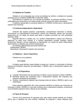 Revista de Logística da Fatec Carapicuíba Ano 2 Número 2                                16



       3.2 Hipótese de Trabalho

        Hipótese é uma proposição que se faz na tentativa de verificar a validade de resposta
existente para um problema (MARCONI e LAKATOS, 2009).
        Para Marconi e Lakatos (op. cit.) a função da hipótese, na pesquisa científica, é propor
explicações para certos fatos e ao mesmo tempo orientar a busca de outras informações.
        A hipótese apresentada no presente trabalho é: O REDEX contribui para o desempenho
logístico das empresas.

       3.3 Variáveis Independente e Dependente

       Variáveis são aqueles aspectos, propriedades, características individuais ou fatores,
mensuráveis ou potencialmente mensuráveis, através dos diferentes valores que assumem
discerníveis em um objeto de estudo para testar a relação enunciada em uma proposição
(KOCHE, 2009).
       Segundo Marconi e Lakatos (op. cit.) variável independente é aquela que influencia,
determina ou afeta outra variável, e a variável dependente consiste naqueles valores
(fenômenos, fatores) a serem explicados ou descobertos, em virtude de serem influenciados
determinados ou afetados pelo variável independente.
       As variáveis determinadas para esse trabalho são:
    Independente: REDEX.
    Dependente: Desempenho logístico das empresas.


       3.4 Objetivos – Geral e Específicos

       Postulam-se como objetivos:

                3.4.1 Geral

      O objetivo geral definido nesse trabalho consiste em: Analisar a contribuição do Recinto
Especial de Despacho Aduaneiro de Exportação, o REDEX, para o desempenho logístico das
empresas.

                3.4.2 Específicos

   a. Levantar informações com as empresas e verificar o que as levaram a utilizar o REDEX.
   b. Identificar fatores que contribuem para o desempenho logístico das empresas que
      possuem atividades de exportação.
   c. Analisar o desempenho logístico das empresas antes de utilizar o REDEX e após a sua
      implantação.

       Esses objetivos específicos têm como propósito identificar os fatores que motivaram as
empresas a utilizar o REDEX e o que este contribuiu para o desempenho logístico, comparando
suas atividades logísticas antes e depois da sua utilização.


       3.5 Tipos de Pesquisa

       Tem-se como taxionomia de pesquisa para este estudo aquela adotada por Vergara
(2010) que a classifica por dois critérios: finalidade da pesquisa e meios utilizados para
 