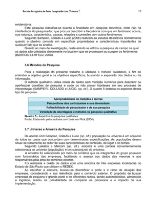 Revista de Logística da Fatec Carapicuíba Ano 2 Número 2                               17



evidenciá-la.
        Esta pesquisa classifica-se quanto à finalidade em pesquisa descritiva, onde não há
interferência do pesquisador, que procura descobrir a frequência com que um fenômeno ocorre,
sua natureza, característica, causas, relações e conexões com outros fenômenos.
        Segundo Sampieri, Collado e Lucio (2006) realizam-se estudos descritivos normalmente
quando o objetivo consiste em especificar propriedades e características importantes de
qualquer fato que se analise.
        Quanto ao meio de investigação, neste estudo se utilizou a pesquisa de campo na qual
os dados são coletados diretamente no local em que se processam ou surgem os fenômenos
(BARROS; LEHFELD, 2000).


       3.6 Métodos de Pesquisa

        Para a realização do presente trabalho é utilizado o método qualitativo, a fim de
entender o objetivo geral e os objetivos específicos, buscando a expansão dos dados ou da
informação.
        O método qualitativo utiliza coleta de dados sem medição numérica para descobrir ou
aperfeiçoar questões de pesquisa e pode ou não provar hipóteses em seu processo de
interpretação (SAMPIERI, COLLADO e LUCIO, op. cit.). O quadro 5 destaca os aspectos desse
tipo de pesquisa.

                                   Apropriabilidade de métodos e teorias
                            Perspectivas dos participantes e sua diversidade
                            Reflexibilidade do pesquisador e de sua pesquisa
                     Variedade de abordagens e métodos na pesquisa qualitativa
       Quadro 5 - Aspectos da pesquisa qualitativa
       Fonte: Elaborado pelos autores com base em Flick (2004).


       3.7 Universo e Amostra da Pesquisa

        De acordo com Sampieri, Collado e Lucio (op. cit.), população ou universo é um conjunto
de todos os casos que concordam com determinadas especificações. As populações devem
situar-se claramente ao redor de suas características de conteúdo, de lugar e no tempo.
        Segundo Lakatos e Marconi (op. cit.), amostra é uma parcela convenientemente
selecionada do universo (população); é um subconjunto do universo.
        A amostra foi selecionada por meio de contatos que os integrantes do grupo possuem
com funcionários das empresas, facilitando o acesso aos dados das mesmas e aos
responsáveis pela área de comércio exterior.
        Foi realizada a coleta de dados com uma amostra de três empresas localizadas no
Estado de São Paulo que utilizam o REDEX.
        Ao escolher a amostra, buscou-se diversificar o porte e o ramo de atuação das
empresas, considerando a sua relevância para o comércio exterior. O propósito de buscar
empresas de pequeno e grande porte e de diferentes ramos, sendo automobilístico, alimentício
e logístico, residiu na possibilidade de comparar os processos e o impacto de sua
implementação.
 