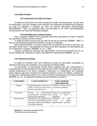 Revista de Logística da Fatec Carapicuíba Ano 2 Número 2                                  18



       3.8 Coleta de Dados

                3.8.1 Instrumento de Coleta de Dados

       O objetivo da entrevista é de conter questões de caráter não estruturadas, visando obter
do entrevistado o que ele considera como aspectos mais relevantes de determinado problema,
ao invés de responder a pergunta por meio de diversas alternativas pré-formuladas
(RICHARDSON, 1999). As perguntas foram pré-formuladas e em ordem pré-estabelecida,
caracterizando uma entrevista focalizada (dirigida).

               3.8.2 Estratégia para Coleta de Dados
       Para o presente trabalho foram realizadas entrevistas agendadas na própria empresa
com gerentes da área de comércio exterior.
        A coleta de dados processou-se por meio de Survey por entrevista (BABBIE, 1999), ou
seja, os entrevistadores perguntam oralmente e anotam as respostas.
       Ainda segundo Babbie o princípio fundamental da pesquisa de Survey é que deve ser
voluntária. Assim sendo, “uma pesquisa de Survey nunca deve prejudicar os entrevistados que
se voluntariaram a cooperar” (BABBIE, op. cit., p. 450).
       Visando a proteção do interesse dos respondentes, este Survey caracteriza-se em um
Survey confidencial, mantendo em sigilo a identidade dos respondentes (BABBIE, op. cit.).


       3.9 Tratamento de Dados

       A análise de conteúdo teve como referência as fases de pré-análise, exploração do
material e tratamento dos resultados, como sugeridas por Bardin (2004).
       Na pré-análise, os documentos havidos foram avaliados para que compusessem a
fundamentação da interpretação final. Na segunda fase foi feita a exploração, em categorias, do
material selecionado e, por último, realizado o tratamento e a interpretação dos resultados
desse material, seguindo o propósito dos objetivos definidos no início do trabalho, comparando-
se aspectos e informações obtidas com a teoria estudada e apresentada como base conceitual
(BARDIN, op. cit.). As categorias avaliadas são apresentadas no quadro 6.

     CATEGORIA                    CARACTERÍSTICA                    INDICADOR DE
                                                                     DESEMPENHO
        Gargalos             Congestionamentos, barreiras no Interfere no custo, serviço
                             trajeto, excesso de mão de obra e ao cliente e qualidade.
                             restrição a grandes navios.

       Burocracia            Excesso      de    procedimentos    Impacta na produtividade,
                             governamentais necessários para     serviço ao cliente e
                             realização da exportação.           qualidade.
      Infra-estrutura        Equipamentos de carga/descarga,     Influencia    no     custo,
                             mão de obra qualificada, obras de   serviço     ao     cliente,
                             atracação, maiores profundidades,   produtividade e qualidade.
                             instalações dedicadas.


       Quadro 6 – Indicadores de desempenho
       Fonte: Elaborado pelos autores.
 