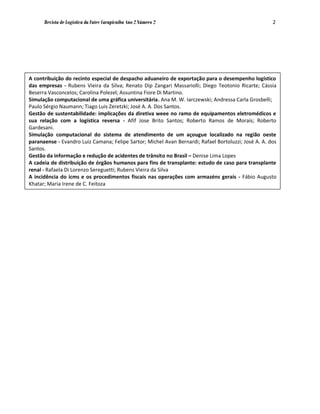 Revista de Logística da Fatec Carapicuíba Ano 2 Número 2                                        2




A contribuição do recinto especial de despacho aduaneiro de exportação para o desempenho logístico
das empresas - Rubens Vieira da Silva; Renato Dip Zangari Massariolli; Diego Teotonio Ricarte; Cássia
Beserra Vasconcelos; Carolina Polezel; Assuntina Fiore Di Martino.
Simulação computacional de uma gráfica universitária. Ana M. W. Iarczewski; Andressa Carla Grosbelli;
Paulo Sérgio Naumann; Tiago Luis Zeretzki; José A. A. Dos Santos.
Gestão de sustentabilidade: implicações da diretiva weee no ramo de equipamentos eletromédicos e
sua relação com a logística reversa - Afif Jose Brito Santos; Roberto Ramos de Morais; Roberto
Gardesani.
Simulação computacional do sistema de atendimento de um açougue localizado na região oeste
paranaense - Evandro Luiz Camana; Felipe Sartor; Michel Avan Bernardi; Rafael Bortoluzzi; José A. A. dos
Santos.
Gestão da informação e redução de acidentes de trânsito no Brasil – Denise Lima Lopes
A cadeia de distribuição de órgãos humanos para fins de transplante: estudo de caso para transplante
renal - Rafaela Di Lorenzo Sereguetti; Rubens Vieira da Silva
A incidência do icms e os procedimentos fiscais nas operações com armazéns gerais - Fábio Augusto
Khatar; Maria Irene de C. Feitoza
 