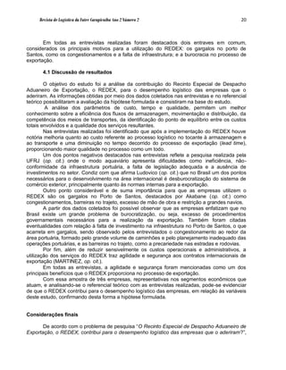 Revista de Logística da Fatec Carapicuíba Ano 2 Número 2                              20



       Em todas as entrevistas realizadas foram destacados dois entraves em comum,
considerados os principais motivos para a utilização do REDEX: os gargalos no porto de
Santos, como os congestionamentos e a falta de infraestrutura; e a burocracia no processo de
exportação.

       4.1 Discussão de resultados

        O objetivo do estudo foi a análise da contribuição do Recinto Especial de Despacho
Aduaneiro de Exportação, o REDEX, para o desempenho logístico das empresas que o
aderiram. As informações obtidas por meio dos dados coletados nas entrevistas e no referencial
teórico possibilitaram a avaliação da hipótese formulada e consistiram na base do estudo.
         A análise dos parâmetros de custo, tempo e qualidade, permitem um melhor
conhecimento sobre a eficiência dos fluxos de armazenagem, movimentação e distribuição, da
competência dos meios de transportes, da identificação do ponto de equilíbrio entre os custos
totais envolvidos e a qualidade dos serviços resultantes.
        Nas entrevistas realizadas foi identificado que após a implementação do REDEX houve
notória melhoria quanto ao custo referente ao processo logístico no tocante à armazenagem e
ao transporte e uma diminuição no tempo decorrido do processo de exportação (lead time),
proporcionando maior qualidade no processo como um todo.
        Um dos pontos negativos destacados nas entrevistas reflete a pesquisa realizada pela
UFRJ (op. cit.) onde o modo aquaviário apresenta dificuldades como ineficiência, não-
conformidade da infraestrutura portuária, a falta de legislação adequada e a ausência de
investimentos no setor. Condiz com que afirma Ludovico (op. cit.) que no Brasil um dos pontos
necessários para o desenvolvimento na área internacional é desburocratização do sistema de
comércio exterior, principalmente quanto às normas internas para a exportação.
        Outro ponto considerável e de suma importância para que as empresas utilizem o
REDEX são os gargalos no Porto de Santos, destacados por Akabane (op. cit.) como
congestionamentos, barreiras no trajeto, excesso de mão de obra e restrição a grandes navios.
        A partir dos dados coletados foi possível observar que as empresas enfatizam que no
Brasil existe um grande problema de burocratização, ou seja, excesso de procedimentos
governamentais necessários para a realização da exportação. Também foram citadas
eventualidades com relação à falta de investimento na infraestrutura no Porto de Santos, o que
acarreta em gargalos, sendo observado pelos entrevistados o congestionamento ao redor da
área portuária, formado pelo grande volume de caminhões e pelo planejamento inadequado das
operações portuárias, e as barreiras no trajeto, como a precariedade nas estradas e rodovias.
        Por fim, além de reduzir sensivelmente os custos operacionais e administrativos, a
utilização dos serviços do REDEX traz agilidade e segurança aos contratos internacionais de
exportação (MARTINEZ, op. cit.).
        Em todas as entrevistas, a agilidade e segurança foram mencionadas como um dos
principais benefícios que o REDEX proporciona no processo de exportação.
        Com essa amostra de três empresas, representativas nos segmentos econômicos que
atuam, e analisando-se o referencial teórico com as entrevistas realizadas, pode-se evidenciar
de que o REDEX contribui para o desempenho logístico das empresas, em relação às variáveis
deste estudo, confirmando desta forma a hipótese formulada.


Considerações finais

       De acordo com o problema de pesquisa “O Recinto Especial de Despacho Aduaneiro de
Exportação, o REDEX, contribui para o desempenho logístico das empresas que o aderiram?”,
 