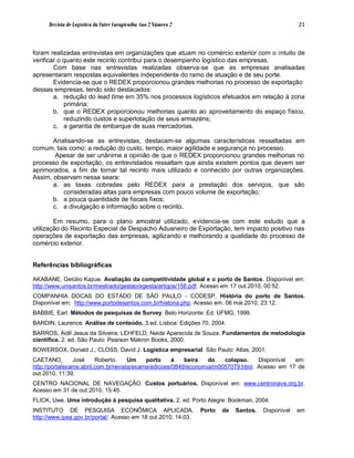 Revista de Logística da Fatec Carapicuíba Ano 2 Número 2                                       21



foram realizadas entrevistas em organizações que atuam no comércio exterior com o intuito de
verificar o quanto este recinto contribui para o desempenho logístico das empresas.
        Com base nas entrevistas realizadas observa-se que as empresas analisadas
apresentaram respostas equivalentes independente do ramo de atuação e de seu porte.
        Evidencia-se que o REDEX proporcionou grandes melhorias no processo de exportação
dessas empresas, tendo sido destacados:
        a. redução do lead time em 35% nos processos logísticos efetuados em relação à zona
            primária;
        b. que o REDEX proporcionou melhorias quanto ao aproveitamento do espaço físico,
            reduzindo custos e superlotação de seus armazéns;
        c. a garantia de embarque de suas mercadorias.

       Analisando-se as entrevistas, destacam-se algumas características ressaltadas em
comum, tais como: a redução do custo, tempo, maior agilidade e segurança no processo.
        Apesar de ser unânime a opinião de que o REDEX proporcionou grandes melhorias no
processo de exportação, os entrevistados ressaltam que ainda existem pontos que devem ser
aprimorados, a fim de tornar tal recinto mais utilizado e conhecido por outras organizações.
Assim, observam nessa seara:
       a. as taxas cobradas pelo REDEX para a prestação dos serviços, que são
          consideradas altas para empresas com pouco volume de exportação;
       b. a pouca quantidade de fiscais fixos;
       c. a divulgação e informação sobre o recinto.

        Em resumo, para o plano amostral utilizado, evidencia-se com este estudo que a
utilização do Recinto Especial de Despacho Aduaneiro de Exportação, tem impacto positivo nas
operações de exportação das empresas, agilizando e melhorando a qualidade do processo de
comércio exterior.


Referências bibliográficas

AKABANE, Getúlio Kazue. Avaliação da competitividade global e o porto de Santos. Disponível em:
http://www.unisantos.br/mestrado/gestao/egesta/artigos/158.pdf. Acesso em 17 out.2010, 00:52.
COMPANHIA DOCAS DO ESTADO DE SÃO PAULO - CODESP. História do porto de Santos.
Disponível em: http://www.portodesantos.com.br/historia.php. Acesso em: 06 mai.2010, 23:12.
BABBIE, Earl. Métodos de pesquisas de Survey. Belo Horizonte: Ed. UFMG, 1999.
BARDIN, Laurence. Análise de conteúdo. 3.ed. Lisboa: Edições 70, 2004.
BARROS, Aidil Jesus da Silveira; LEHFELD, Neide Aparecida de Souza. Fundamentos de metodologia
científica. 2. ed. São Paulo: Pearson Makron Books, 2000.
BOWERSOX, Donald J.; CLOSS, David J. Logística empresarial. São Paulo: Atlas, 2001.
CAETANO,        José     Roberto.     Um    porto    à    beira   do   colapso.    Disponível  em:
http://portalexame.abril.com.br/revista/exame/edicoes/0849/economia/m0057079.html. Acesso em 17 de
out.2010, 11:39.
CENTRO NACIONAL DE NAVEGAÇÃO. Custos portuários. Disponível em: www.centronave.org.br.
Acesso em 31 de out.2010, 15:45.
FLICK, Uwe. Uma introdução à pesquisa qualitativa. 2. ed. Porto Alegre: Bookman, 2004.
INSTITUTO DE PESQUISA ECONÔMICA APLICADA.                        Porto   de   Santos.   Disponível   em
http://www.ipea.gov.br/portal/. Acesso em 18 out.2010, 14:03.
 