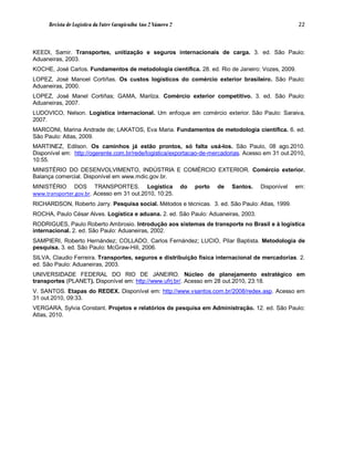 Revista de Logística da Fatec Carapicuíba Ano 2 Número 2                                             22



KEEDI, Samir. Transportes, unitização e seguros internacionais de carga. 3. ed. São Paulo:
Aduaneiras, 2003.
KOCHE, José Carlos. Fundamentos de metodologia científica. 28. ed. Rio de Janeiro: Vozes, 2009.
LOPEZ, José Manoel Cortiñas. Os custos logísticos do comércio exterior brasileiro. São Paulo:
Aduaneiras, 2000.
LOPEZ, José Manel Cortiñas; GAMA, Marilza. Comércio exterior competitivo. 3. ed. São Paulo:
Aduaneiras, 2007.
LUDOVICO, Nelson. Logística internacional. Um enfoque em comércio exterior. São Paulo: Saraiva,
2007.
MARCONI, Marina Andrade de; LAKATOS, Eva Maria. Fundamentos de metodologia científica. 6. ed.
São Paulo: Atlas, 2009.
MARTINEZ, Edilson. Os caminhos já estão prontos, só falta usá-los. São Paulo, 08 ago.2010.
Disponível em: http://ogerente.com.br/rede/logistica/exportacao-de-mercadorias. Acesso em 31 out.2010,
10:55.
MINISTÉRIO DO DESENVOLVIMENTO, INDÚSTRIA E COMÉRCIO EXTERIOR. Comércio exterior.
Balança comercial. Disponível em www.mdic.gov.br.
MINISTÉRIO DOS TRANSPORTES. Logística                            do   porto   de   Santos.   Disponível   em:
www.transporter.gov.br. Acesso em 31 out.2010, 10:25.
RICHARDSON, Roberto Jarry. Pesquisa social. Métodos e técnicas. 3. ed. São Paulo: Atlas, 1999.
ROCHA, Paulo César Alves. Logística e aduana. 2. ed. São Paulo: Aduaneiras, 2003.
RODRIGUES, Paulo Roberto Ambrosio. Introdução aos sistemas de transporte no Brasil e à logística
internacional. 2. ed. São Paulo: Aduaneiras, 2002.
SAMPIERI, Roberto Hernández; COLLADO, Carlos Fernández; LUCIO, Pilar Baptista. Metodologia de
pesquisa. 3. ed. São Paulo: McGraw-Hill, 2006.
SILVA, Claudio Ferreira. Transportes, seguros e distribuição física internacional de mercadorias. 2.
ed. São Paulo: Aduaneiras, 2003.
UNIVERSIDADE FEDERAL DO RIO DE JANEIRO. Núcleo de planejamento estratégico em
transportes (PLANET). Disponível em: http://www.ufrj.br/. Acesso em 28 out.2010, 23:18.
V. SANTOS. Etapas do REDEX. Disponível em: http://www.vsantos.com.br/2008/redex.asp. Acesso em
31 out.2010, 09:33.
VERGARA, Sylvia Constant. Projetos e relatórios de pesquisa em Administração. 12. ed. São Paulo:
Atlas, 2010.
 