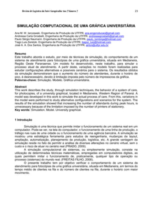Revista de Logística da Fatec Carapicuíba Ano 2 Número 2                                 23




 SIMULAÇÃO COMPUTACIONAL DE UMA GRÁFICA UNIVERSITÁRIA
Ana M. W. Iarczewski. Engenharia de Produção da UTFPR. ana.engproducao@gmail.com
Andressa Carla Grosbelli. Engenharia de Produção da UTFPR. andressagrosbelli@gmail.com
Paulo Sérgio Naumann. Engenharia de Produção da UTFPR. paulo_lombriga@hotmail.com
Tiago Luis Zeretzki. Engenharia de Produção da UTFPR. tiagoz_luiz@hotmail.com
José A. A. Dos Santos. Engenharia de Produção da UTFPR. airton@utfpr.edu.br


Resumo
Este trabalho aborda o estudo, por meio de técnicas de simulação, do comportamento de um
sistema de atendimento para fotocópias de uma gráfica universitária, situada em Medianeira,
Região Oeste Paranaense. Um modelo foi desenvolvido, neste trabalho, para simular o
processo atual de atendimento. A partir deste, variações no modelo foram realizadas para
estudar configurações alternativas e possíveis cenários para o sistema. Os resultados obtidos
da simulação demonstraram que o aumento do número de atendentes, durante o horário de
pico, é desnecessário, devido à limitação imposta pelo número de impressoras da gráfica.
Palavras-chave: Simulação. Modelo. Gráfica universitária.

Abstract
This work describes the study, through simulation techniques, the behavior of a system of care,
for photocopies, of a university graphical, located in Medianeira, Western Region of Paraná. A
model was developed in this work to simulate the actual process of care. From this, variations in
the model were performed to study alternative configurations and scenarios for the system. The
results of the simulation showed that increasing the number of attendants during peak hours, is
unnecessary because of the limitation imposed by the number of printers of stationery.
Key words: Simulation. Model. University graphical.


1 Introdução

        Simulação é uma técnica que permite imitar o funcionamento de um sistema real em um
computador. Pode-se ver, na tela do computador, o funcionamento de uma linha de produção, o
tráfego nas ruas de uma cidade ou o funcionamento de uma agência bancária. A simulação se
mostrou uma estratégica ferramenta para estudos de reengenharia, mudanças de layout,
ampliação, automatização, planejamento da produção, logística, etc. A grande vantagem da
simulação reside no fato de permitir a análise de diversas alterações no cenário virtual, sem o
custo e o risco de atuar no cenário real (PRADO, 2009).
        A simulação computacional de sistemas, ou simplesmente simulação, consiste na
utilização de determinadas técnicas matemáticas, empregadas em computadores digitais, as
quais permitem imitar o funcionamento de, praticamente, qualquer tipo de operação ou
processo (sistemas) do mundo real. (FREITAS FILHO, 2008).
        O presente trabalho tem por objetivo verificar o comportamento de um sistema de
atendimento para fotocópias de uma gráfica universitária, situada em Medianeira, em termos do
tempo médio de clientes na fila e do número de clientes na fila, durante o horário com maior
movimento.
 