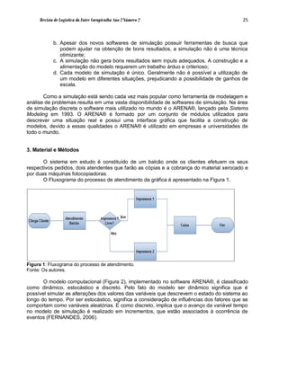 Revista de Logística da Fatec Carapicuíba Ano 2 Número 2                               25



            b. Apesar dos novos softwares de simulação possuir ferramentas de busca que
               podem ajudar na obtenção de bons resultados, a simulação não é uma técnica
               otimizante;
            c. A simulação não gera bons resultados sem inputs adequados. A construção e a
               alimentação do modelo requerem um trabalho árduo e criterioso;
            d. Cada modelo de simulação é único. Geralmente não é possível a utilização de
               um modelo em diferentes situações, prejudicando a possibilidade de ganhos de
               escala.

       Como a simulação está sendo cada vez mais popular como ferramenta de modelagem e
análise de problemas resulta em uma vasta disponibilidade de softwares de simulação. Na área
de simulação discreta o software mais utilizado no mundo é o ARENA®, lançado pela Sistems
Modeling em 1993. O ARENA® é formado por um conjunto de módulos utilizados para
descrever uma situação real e possui uma interface gráfica que facilita a construção de
modelos, devido a essas qualidades o ARENA® é utilizado em empresas e universidades de
todo o mundo.


3. Material e Métodos

       O sistema em estudo é constituído de um balcão onde os clientes efetuam os seus
respectivos pedidos, dois atendentes que farão as cópias e a cobrança do material xerocado e
por duas máquinas fotocopiadoras.
       O Fluxograma do processo de atendimento da gráfica é apresentado na Figura 1.




Figura 1: Fluxograma do processo de atendimento.
Fonte: Os autores.

       O modelo computacional (Figura 2), implementado no software ARENA®, é classificado
como dinâmico, estocástico e discreto. Pelo fato do modelo ser dinâmico significa que é
possível simular as alterações dos valores das variáveis que descrevem o estado do sistema ao
longo do tempo. Por ser estocástico, significa a consideração de influências dos fatores que se
comportam como variáveis aleatórias. E como discreto, implica que o avanço da variável tempo
no modelo de simulação é realizado em incrementos, que estão associados à ocorrência de
eventos (FERNANDES, 2006).
 