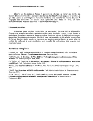 Revista de Logística da Fatec Carapicuíba Ano 2 Número 2                                    29



        Observa-se, dos dados da Tabela 1, que embora o tempo e o número de clientes do
Cenário 3 tenham diminuído, o acréscimo de clientes atendidos foi muito pequeno (3 clientes), o
que não justifica a contratação de mais um atendente para trabalhar no horário de pico. A
ocupação dos atendentes no cenário atual apresenta uma média de 81%, um valor
relativamente alto, mas está ocupação só ocorre no horário de pico.


Considerações finais

       Simulou-se, neste trabalho, o processo de atendimento de uma gráfica universitária.
Observou-se, através da análise dos resultados obtidos da simulação, que no, horário de pico, a
contratação de mais um atendente é desnecessária, devido ao número limitado de impressoras.
A aquisição de mais uma impressora é inviável, para o empresário, devido a baixa procura fora
do horário de pico. Assim sendo, no momento não existem recomendações a serem feita, no
sentido de melhorias a serem adotadas, com exceção da continuidade dos serviços, nos
mesmos moldes.


Referências bibliográficas

FERNANDES, Carlos Aparecido e all Simulação da Dinâmica Operacional de uma Linha Industrial de
Abate de Suínos. Ciência e Tecnologia de Alimentos. Campinas 2006.
FERREIRA, José O. Simulação de Filas GI/G/m e Verificação de Aproximações destas por Filas
Ph/Ph/m. São José dos Campos: INPE, 1999.
FREITAS FILHO, Paulo José de. Introdução à Modelagem e Simulação de Sistemas com Aplicações
em ARENA®. 2°ed. Florianópolis: Visual Books, 2008.
PRADO, Darci. Teoria das Filas e da Simulação. 4ºed. Nova Lima: INDG Tecnologia e Serviços LTDA,
2009.
PRADO, Darci. Usando o ARENA® em Simulação. 2°ed. Belo Horizonte: Editora de Desenvolvimento
Gerencial, 1999.
SILVA, Liane M.F.; PINTO Marcel de G.; SUBRAMANIAN, Anand. Utilizando o Software ARENA®
Como Ferramenta de Apoio ao Ensino em Engenharia de Produção. In: XXVII ENEGEP.
Florianópolis, 2007.
 