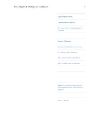 Revista de Logística da Fatec Carapicuíba Ano 2 Número 2                                       3




                                                           EQUIPE EDITORIAL

                                                           Coordenador e Editor

                                                           Drª Anna Cristina Barbosa Dias de
                                                           Carvalho




                                                           Comitê Editorial

                                                           Dr. Dewar Taylor Carnero Chavez


                                                           Dr. Walter Aloísio Santana


                                                           MSc. Roberto Ramos de Morais


                                                           MSc. Líria Baptista de Rezende




                                                           Capa: Terminal de contêineres no
                                                           Porto de Paranaguá (Foto: Heloísa
                                                           Bonetti)




                                                           ISSN 2178-0382
 