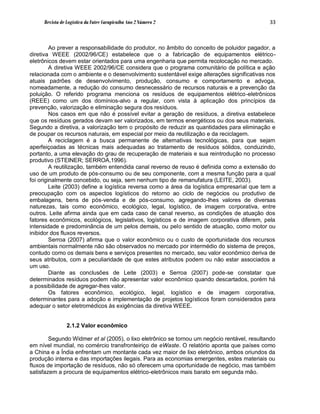 Revista de Logística da Fatec Carapicuíba Ano 2 Número 2                                33



         Ao prever a responsabilidade do produtor, no âmbito do conceito de poluidor pagador, a
diretiva WEEE (2002/96/CE) estabelece que o a fabricação de equipamentos elétrico-
eletrônicos devem estar orientados para uma engenharia que permita recolocação no mercado.
         A diretiva WEEE 2002/96/CE considera que o programa comunitário de política e ação
relacionada com o ambiente e o desenvolvimento sustentável exige alterações significativas nos
atuais padrões de desenvolvimento, produção, consumo e comportamento e advoga,
nomeadamente, a redução do consumo desnecessário de recursos naturais e a prevenção da
poluição. O referido programa menciona os resíduos de equipamentos elétrico-eletrônicos
(REEE) como um dos domínios-alvo a regular, com vista à aplicação dos princípios da
prevenção, valorização e eliminação segura dos resíduos.
         Nos casos em que não é possível evitar a geração de resíduos, a diretiva estabelece
que os resíduos gerados devam ser valorizados, em termos energéticos ou dos seus materiais.
Segundo a diretiva, a valorização tem o propósito de reduzir as quantidades para eliminação e
de poupar os recursos naturais, em especial por meio da reutilização e da reciclagem.
         A reciclagem é a busca permanente de alternativas tecnológicas, para que sejam
aperfeiçoadas as técnicas mais adequadas ao tratamento de resíduos sólidos, conduzindo,
portanto, a uma elevação do grau de recuperação de materiais e sua reintrodução no processo
produtivo (STEINER; SERROA,1996).
         A reutilização, também entendida canal reverso de reuso é definida como a extensão do
uso de um produto de pós-consumo ou de seu componente, com a mesma função para a qual
foi originalmente concebido, ou seja, sem nenhum tipo de remanufatura (LEITE, 2003).
         Leite (2003) define a logística reversa como a área da logística empresarial que tem a
preocupação com os aspectos logísticos do retorno ao ciclo de negócios ou produtivo de
embalagens, bens de pós-venda e de pós-consumo, agregando-lhes valores de diversas
naturezas, tais como econômico, ecológico, legal, logístico, de imagem corporativa, entre
outros. Leite afirma ainda que em cada caso de canal reverso, as condições de atuação dos
fatores econômicos, ecológicos, legislativos, logísticos e de imagem corporativa diferem, pela
intensidade e predominância de um pelos demais, ou pelo sentido de atuação, como motor ou
inibidor dos fluxos reversos.
         Serroa (2007) afirma que o valor econômico ou o custo de oportunidade dos recursos
ambientais normalmente não são observados no mercado por intermédio do sistema de preços,
contudo como os demais bens e serviços presentes no mercado, seu valor econômico deriva de
seus atributos, com a peculiaridade de que estes atributos podem ou não estar associados a
um uso.
         Diante as conclusões de Leite (2003) e Serroa (2007) pode-se constatar que
determinados resíduos podem não apresentar valor econômico quando descartados, porém há
a possibilidade de agregar-lhes valor.
         Os fatores econômico, ecológico, legal, logístico e de imagem corporativa,
determinantes para a adoção e implementação de projetos logísticos foram considerados para
adequar o setor eletromédicos às exigências da diretiva WEEE.


                2.1.2 Valor econômico

        Segundo Widmer et al (2005), o lixo eletrônico se tornou um negócio rentável, resultando
em nível mundial, no comércio transfronteiriço de eWaste. O relatório aponta que países como
a China e a Índia enfrentam um montante cada vez maior de lixo eletrônico, ambos oriundos da
produção interna e das importações ilegais. Para as economias emergentes, estes materiais ou
fluxos de importação de resíduos, não só oferecem uma oportunidade de negócio, mas também
satisfazem a procura de equipamentos elétrico-eletrônicos mais barato em segunda mão.
 