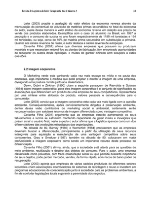 Revista de Logística da Fatec Carapicuíba Ano 2 Número 2                              34



       Leite (2003) propõe a avaliação do valor efetivo da economia reversa através da
mensuração do percentual de utilização de matérias primas secundárias no total da economia
do setor, avalia dessa maneira o valor efetivo da economia reversa em relação aos preços de
venda dos produtos elaborados. Exemplifica com o caso do alumínio no Brasil, em 1997 a
produção e o consumo de sucata no ano foram respectivamente de 1189 mil toneladas e 164
mil toneladas, ou seja, cerca de 10% de matéria prima secundária em substituição a primária.
Quanto aos canais reversos de reuso, o autor destaca a cadeia reversa de autopeças.
       Cavanha Filho (2001) afirma que diversas empresas que possuem ou produzem
materiais e que necessitam retorná-los as plantas de fabricação, têm encontrado oportunidades
de recuperar os custos desta operação, e muitas de ganhar dinheiro com soluções a estas
questões.



       2.2 Imagem corporativa

        O Marketing verde esta ganhando cada vez mais espaço na mídia e na pauta das
empresas, algo importante à medida que pode projetar e manter a imagem de uma empresa,
divulgando uma postura correta junto aos stakehoders.
        Dawn, Dobni e Zinkhan (1990) citam a seguinte passagem de Reynolds e Gutman
(1984) sobre imagem corporativa, para eles imagem corporativa é o conjunto de significados ou
associações que diferenciam um produto de uma empresa de seus competidores, representada
por uma síntese entre atributos do produto, valores pessoais e consequências para o
consumidor.
        Leite (2003) conclui que a imagem corporativa esta cada vez mais ligada com a questão
ambiental. Consequentemente, ações convenientemente dirigidas à preservação ambiental,
dentro dessa visão contributiva do marketing social e ambiental, certamente serão
recompensadas com salutares retornos de imagem diferenciada como vantagem competitiva.
        Cavanha Filho (2001) argumenta que as empresas estarão aumentando os seus
faturamentos e lucros se estiverem mantendo capacidade de gerar ideias e inovações que
posam atrair o usuário final, neste aspecto o autor afirma que a logística aparece como um dos
diferenciadores das avaliações estratégicas das organizações.
        Na década de 80, Barney (1986) e Wernerfelt (1984) propuseram que as empresas
deveriam buscar a diferenciação, principalmente a partir da utilização de seus recursos
intangíveis para aquisição e manutenção de uma vantagem competitiva sobre seus
concorrentes. Gray e Smeltzer (1987), também na década de 80, colocaram em maior
profundidade a imagem corporativa como sendo um importante recurso deste processo de
diferenciação.
        Cavanha Filho (2001) afirma, ainda, que a sociedade está atenta para as questões do
meio ambiente, reutilização e destino dos dejetos de consumo. Para o autor, uma empresa
classificada como poluidora, com fraca colaboração social ou que permita descarte inoportuno
de seus dejetos, pode perder mercado, vendas, de forma rápida, com riscos de baixo poder de
recuperação.
        Leite (2003) aponta que empresas de várias cadeias produtivas de diferentes setores
industriais criam associações incentivadoras de sistemas de reciclagem e reuso e investem em
programas educacionais de conscientização junto à sociedade para os problemas ambientais, a
fim de confortar legislações locais e garantir a perenidade dos negócios.
 