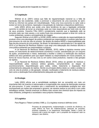 Revista de Logística da Fatec Carapicuíba Ano 2 Número 2                                       35



       2.3 Legislação

        Widmer et al, (2001) coloca que falta de regulamentação nacional ou a falta de
repressão das leis existentes, estão a promover o crescimento de uma economia do semi-
formal ou informal nos países em industrialização. Toda uma nova economia no setor está a
evoluir em torno de comércio, reparação e recuperação de materiais e dispositivos eletrônicos.
        Leite (2003) afirma que existe uma clara tendência de que a legislação ambiental
caminhe no sentido de tornar as empresas cada vez mais responsáveis por todo ciclo de vida
de seus produtos. Cavanha Filho (2001) complementa expondo que a legislação está se
tornando cada vez mais severa, e os custos finais dos processos passam a levar em conta os
custos ambientais, sociais e principalmente de imagem.
        Segundo Widmer et al (2001) a OCDE (2000) define a extensão da responsabilidade do
produtor como uma abordagem de política ambiental que responsabiliza o produtor pela fase de
pós-consumo do ciclo de vida do produto. No âmbito da diretiva WEEE a responsabilidade pela
fase de pós-consumo já é do produtor. No Brasil, foi decretada e sancionada em 2 de agosto de
2010 a Lei Nacional de Resíduos Sólidos o que exigi uma adequação dos diversos setores a
uma política ambiental que responsabilize o produtor.
        A Lei Nacional de Resíduos Sólidos (BRASIL, 2010), define a logística reversa como
sendo um instrumento de desenvolvimento econômico e social, caracterizada por um conjunto
de ações, procedimentos e meios, destinados a facilitar a coleta e a restituição dos resíduos
sólidos aos seus geradores para que sejam tratados ou reaproveitados em novos produtos, na
forma de novos insumos, em seu ciclo ou em outros ciclos produtivos, visando a não geração
de rejeitos.
        A Lei Nacional de Resíduos Sólidos (Brasil, 2010), atribui ao gerador de resíduos a
responsabilidade pelos resíduos sólidos gerados, compreendendo as etapas de
acondicionamento, disponibilização para coleta, coleta, tratamento e disposição final
ambientalmente adequada de rejeitos. Dentre os principais efeitos desta Lei, estão a análise do
ciclo de vida do produto; a não-geração, redução, reutilização e tratamento de resíduos sólidos,
bem como a destinação final ambientalmente adequada aos rejeitos.


       2.4 Ecologia

       Leite (2003) afirma que a sensibilidade ecológica tem se convertido em mais um
importante fator de incentivo a estruturação e à organização dos canais de distribuição reversos
de pós-consumo. O autor considera que o crescimento da sensibilidade ecológica tem sido
acompanhado por ações das empresas e governo, de maneira reativa ou pró ativa e com visão
estratégica variada, visando amenizar os efeitos mais visíveis dos diversos tipos de impacto ao
meio ambiente, protegendo a sociedade e seus próprios interesses.


       2.5 Logística

       Para Rogers e Tibben-Lembke (1999, p. 2) a logística reversa é definida como:

                                  Processo de planejamento, implementação e controle da eficiência, do
                                  custo efetivo do fluxo de matérias-primas, estoques de processo,
                                  produtos acabados e as respectivas informações, desde o ponto de
                                  consumo até o ponto de origem, com o propósito de recapturar valor ou
                                  adequar o seu destino.
 