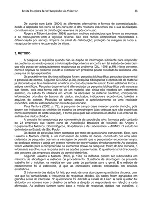 Revista de Logística da Fatec Carapicuíba Ano 2 Número 2                                36



        De acordo com Leite (2000) as diferentes alternativas e formas de comercialização,
desde a captação dos bens de pós-consumo e dos resíduos industriais até a sua reutilização,
constituem nos canais de distribuição reversos de pós-consumo.
        Rogers e Tibben-Lembke (1999) apontam motivos estratégicos que levam as empresas
a se preocuparem com a logística reversa. São eles razões competitivas relacionadas à
diferenciação por serviço; limpeza do canal de distribuição; proteção de margem de lucro e;
recaptura de valor e recuperação de ativos.


3. MÉTODO

        A pesquisa é requerida quando não se dispõe de informação suficiente para responder
ao problema, ou então quando a informação disponível se encontra em tal estado de desordem
que não possa ser adequadamente relacionada ao problema (GIL, 1996, p.19). Neste contexto,
como o objetivo do presente estudo é examinar um problema pouco estudado foi realizada uma
pesquisa do tipo exploratória.
        Os procedimentos técnicos utilizados foram: pesquisa bibliográfica, pesquisa documental
e pesquisa de campo. Segundo Gil (2002, p.36), pesquisa bibliográfica é constituída de material
já elaborado que teve tratamento analítico, no caso do presente estudo foram utilizados livros e
artigos científicos. Pesquisa documental é diferenciada da pesquisa bibliográfica pela natureza
das fontes, pois esta forma vale-se de um material que ainda não recebeu um tratamento
analítico, no estudo foi utilizada em virtude da escassez de material científico, compreende
informações oriundas de bancos de dados, sindicatos, indicadores econômicos, boletins e
arquivos de internet. Pesquisa de campo procura o aprofundamento de uma realidade
específica, está foi estruturada por meio de questionário.
        Para Ventura (2002, p. 79), a pesquisa de campo deve merecer grande atenção, pois
devem ser indicados os critérios de escolha de amostragem (das pessoas que são escolhidas
como exemplares de certa situação), a forma pela qual são coletados os dados e os critérios de
análise dos dados obtidos.
        A amostra foi selecionada por conveniência da população alvo, formada pelo conjunto
de 23 empresas que fazem parte da Associação Brasileira da Indústria de Artigos e
Equipamentos Médicos, Odontológicos, Hospitalares e de Laboratórios – ABIMO. O estudo foi
delimitado ao Estado de São Paulo.
        Os dados da pesquisa foram coletados por meio de questionário estruturado. Este, para
Lakatos e Marconi (2003), é um instrumento de coleta de dados, constituído por uma série
ordenada de perguntas que tem a vantagem de permitir que o pesquisador economize tempo,
se desloque menos e atinja um grande número de entrevistados simultaneamente As questões
foram voltadas para a compreensão de elementos chave da pesquisa; foram do tipo fechada, o
informante escolheu sua resposta entre as opções apresentadas. O questionário foi direcionado
aos gestores das empresas através do correio eletrônico.
        Segundo Lakatos e Marconi (1995, p. 106), os métodos podem ser subdivididos em
métodos de abordagem e métodos de procedimento. O método de abordagem do presente
trabalho foi o Indutivo, na medida em que parte do particular para o geral. E o método de
procedimento foi o estatístico, já que as conclusões estarão embasadas em análises
estatísticas.
        O tratamento dos dados foi feito por meio de uma abordagem quantitativa discreta, uma
vez que foi contabilizada a frequência de respostas obtidas. Os dados foram agrupados em
grandes áreas de interesse. No questionário foi utilizada a escala de Likert. A cada questão foi
atribuído um número com o objetivo de refletir a direção do respondente em relação a cada
afirmação. As análises tiveram como base a média de respostas obtidas nas questões, o
 