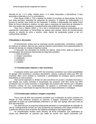 Revista de Logística da Fatec Carapicuíba Ano 2 Número 2                              37



intervalo foi de 1 à 5, então, médias entre 1 e 2 estão associadas a discordância, 3 esta
associada a indecisão e 4 e 5 a concordância.
        Para Rauen (1999, p. 122) o objetivo da análise é sumarizar as observações, de forma
que estas permitam respostas às perguntas da pesquisa. O objetivo da interpretação é a
procura do sentido mais amplo de tais respostas. A análise e interpretação dos dados foram
feitas de forma individual e coletiva, ou seja, após a exposição de cada área de interesse foi
feito uma análise dos resultados, e posteriormente esta análise fará parte da conclusão.
        Para Cruz e Ribeiro (2004, p. 33 e 34) o conhecimento empírico fundamenta-se em
experiências vivenciadas ou transmitidas de pessoa para pessoa, deriva de acontecimentos
casuais ou através de erros e acertos, pode, depois de pesquisado passar a ser um
conhecimento científico.


4 Resultados e discussões

       O levantamento revelou que as empresas quando questionadas, consideram a gestão
de resíduos um atrativo, além de que, pode-se observar outros fatores como preponderantes na
tomada de decisão em relação à logística reversa.
       A discussão dos resultados foi dividida em tópicos, desta forma, pôde-se analisar as
considerações das empresas relacionadas às seguintes questões:
       1. Valor econômico;
       2. Imagem corporativa;
       3. Legislação;
       4. Ecologia e;
       5. Logística.


       4.1 Considerações relativas a valor econômico

       A pesquisa revelou que quase 55% das empresas consideram que existe possibilidade
de agregar valor econômico a produtos descartados, contudo a pesquisa indica que 49% das
empresas vêem como limitada ou inexistente a possibilidade de reintegrar alguns produtos
descartados ao ciclo produtivo.
       Outro ponto explorado no âmbito do valor econômico foi quanto a resultado financeiro e
sua relação aos custos inerentes à recuperação dos produtos, este item revela que 60%
consideram que os custos inerentes a recuperação dos produtos são maiores que o resultado
financeiro oriundo da sua comercialização. Tal aspecto é confirmado pela inviabilidade
econômica para a implantação de algumas técnicas de reaproveitamento e reciclagem.


       4.2 Considerações relativas à imagem corporativa

       Pouco mais de 50% das empresas acreditam que a realização de ações proativas em
relação ao meio ambiente conserva ou promove a imagem corporativa das empresas.A
exposição de ações de sustentabilidade ambiental é um fator que agrega valor para mais de
63% das empresas.
       Um potencial que as empresas pesquisadas percebem é a possibilidade de utilização do
viés do "ecologicamente correto" em suas campanhas de marketing e 55% delas acreditam que
a gestão de resíduos deve se alinhar aos objetivos estratégicos das organizações.
       As considerações revelam nesta amostra, de forma consistente, que certificados ou
rótulos que diferenciam os produtos que estão de acordo com regras ambientais pré-
 