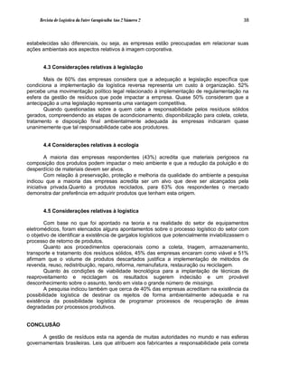 Revista de Logística da Fatec Carapicuíba Ano 2 Número 2                                  38



estabelecidas são diferenciais, ou seja, as empresas estão preocupadas em relacionar suas
ações ambientais aos aspectos relativos à imagem corporativa.


       4.3 Considerações relativas à legislação

       Mais de 60% das empresas considera que a adequação a legislação específica que
condiciona a implementação da logística reversa representa um custo à organização. 52%
percebe uma movimentação político legal relacionado à implementação de regulamentação na
esfera da gestão de resíduos que pode impactar a empresa. Quase 50% consideram que a
antecipação a uma legislação representa uma vantagem competitiva.
       Quando questionadas sobre a quem cabe a responsabilidade pelos resíduos sólidos
gerados, compreendendo as etapas de acondicionamento, disponibilização para coleta, coleta,
tratamento e disposição final ambientalmente adequada às empresas indicaram quase
unanimemente que tal responsabilidade cabe aos produtores.


       4.4 Considerações relativas à ecologia

         A maioria das empresas respondentes (43%) acredita que materiais perigosos na
composição dos produtos podem impactar o meio ambiente e que a redução da poluição e do
desperdício de materiais devem ser alvos.
         Com relação à preservação, proteção e melhoria da qualidade do ambiente a pesquisa
indicou que a maioria das empresas acredita ser um alvo que deve ser alcançados pela
iniciativa privada.Quanto a produtos reciclados, para 63% dos respondentes o mercado
demonstra dar preferência em adquirir produtos que tenham esta origem.


       4.5 Considerações relativas à logística

        Com base no que foi apontado na teoria e na realidade do setor de equipamentos
eletromédicos, foram elencados alguns apontamentos sobre o processo logístico do setor com
o objetivo de identificar a existência de gargalos logísticos que potencialmente inviabilizassem o
processo de retorno de produtos.
        Quanto aos procedimentos operacionais como a coleta, triagem, armazenamento,
transporte e tratamento dos resíduos sólidos, 45% das empresas encaram como viável e 51%
afirmam que o volume de produtos descartados justifica a implementação de métodos de
revenda, reuso, redistribuição, reparo, reforma, remanufatura, restauração ou reciclagem.
        Quanto às condições de viabilidade tecnológica para a implantação de técnicas de
reaproveitamento e reciclagem os resultados sugerem indecisão e um provável
desconhecimento sobre o assunto, tendo em vista o grande número de missings.
        A pesquisa indicou também que cerca de 40% das empresas acreditam na existência da
possibilidade logística de destinar os rejeitos de forma ambientalmente adequada e na
existência da possibilidade logística de programar processos de recuperação de áreas
degradadas por processos produtivos.


CONCLUSÃO

      A gestão de resíduos esta na agenda de muitas autoridades no mundo e nas esferas
governamentais brasileiras. Leis que atribuem aos fabricantes a responsabilidade pela correta
 