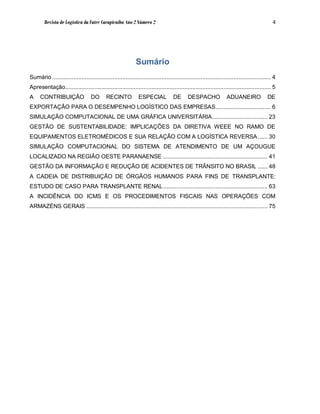 Revista de Logística da Fatec Carapicuíba Ano 2 Número 2                                                                              4




                                                              Sumário
Sumário ...................................................................................................................................... 4
Apresentação.............................................................................................................................. 5
A     CONTRIBUIÇÃO                 DO       RECINTO            ESPECIAL             DE      DESPACHO               ADUANEIRO               DE
EXPORTAÇÃO PARA O DESEMPENHO LOGÍSTICO DAS EMPRESAS.................................. 6
SIMULAÇÃO COMPUTACIONAL DE UMA GRÁFICA UNIVERSITÁRIA.................................. 23
GESTÃO DE SUSTENTABILIDADE: IMPLICAÇÕES DA DIRETIVA WEEE NO RAMO DE
EQUIPAMENTOS ELETROMÉDICOS E SUA RELAÇÃO COM A LOGÍSTICA REVERSA ...... 30
SIMULAÇÃO COMPUTACIONAL DO SISTEMA DE ATENDIMENTO DE UM AÇOUGUE
LOCALIZADO NA REGIÃO OESTE PARANAENSE ................................................................ 41
GESTÃO DA INFORMAÇÃO E REDUÇÃO DE ACIDENTES DE TRÂNSITO NO BRASIL ...... 48
A CADEIA DE DISTRIBUIÇÃO DE ÓRGÃOS HUMANOS PARA FINS DE TRANSPLANTE:
ESTUDO DE CASO PARA TRANSPLANTE RENAL ................................................................ 63
A INCIDÊNCIA DO ICMS E OS PROCEDIMENTOS FISCAIS NAS OPERAÇÕES COM
ARMAZÉNS GERAIS ............................................................................................................... 75
 