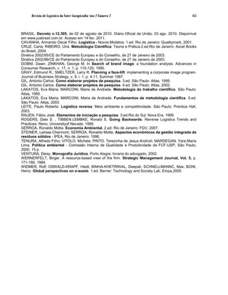 Revista de Logística da Fatec Carapicuíba Ano 2 Número 2                                    40



BRASIL. Decreto n.12.305, de 02 de agosto de 2010. Diário Oficial da União, 03 ago. 2010. Disponível
em www.jusbrasil.com.br. Acesso em 14 fev. 2011.
CAVANHA, Armando Oscar Filho. Logística - Novos Modelos. 1.ed. Rio de Janeiro: Qualitymark, 2001.
CRUZ, Carla; RIBEIRO, Uirá. Metodologia Científica: Teoria e Prática.2.ed.Rio de Janeiro: Axcel Books
do Brasil, 2004.
Diretiva 2002/95/CE do Parlamento Europeu e do Conselho, de 27 de Janeiro de 2003.
Diretiva 2002/96/CE do Parlamento Europeu e do Conselho, de 27 de Janeiro de 2003.
DOBNI, Dawn; ZINKHAN, George M. In Search of brand image: a foundation analysis. Advances in
Consumer Research, v. 17, n. 1, p. 110-120, 1990.
GRAY, Edmund R.; SMELTZER, Larry R. Planning a face-lift: implementing a corporate image program.
Journal of Business Strategy, v. 8, i. 1, p. 4-11, Summer 1987.
GIL, Antonio Carlos. Como elaborar projetos de pesquisa. 3.ed. São Paulo: Atlas, 1999.
GIL, Antonio Carlos. Como elaborar projetos de pesquisa. 4.ed. São Paulo: Atlas, 2002.
LAKATOS, Eva Maria; MARCONI, Maria de Andrade. Metodologia do trabalho científico. São Paulo:
Atlas, 1995.
LAKATOS, Eva Maria; MARCONI, Maria de Andrade. Fundamentos de metodologia científica. 5.ed.
São Paulo: Atlas, 2003
LEITE, Paulo Roberto. Logística reversa: Meio ambiente e competitividade. São Paulo: Prentice Hall,
2003.
RAUEN, Fábio José. Elementos de iniciação a pesquisa. 3.ed.Rio do Sul: Nova Era, 1999.
ROGERS, Dale S. , TIBBEN.LEMBKE, Ronald S. Going Backwards: Reverse Logistics Trends and
Practices. Reno, Universityof Nevada: 1999.
SERROA, Ronaldo Motta. Economia Ambiental. 2.ed. Rio de Janeiro: FGV, 2007.
STEINER, Larissa Chermont; SERROA, Ronaldo Motta. Aspectos econômicos da gestão integrada de
resíduos sólidos - IPEA, Rio de Janeiro. 1996.
TENURA, Alfredo Filho; VITOLO, Michele; PINTO, Terezinha de Jesus Andrioli; MARDEGAN, Yara Maria
Lima. Política ambiental - Comissão Interna de Qualidade e Produtividade da FCF-USP, São Paulo,
2000. 15 p.
VENTURA, Deisy. Monografia Jurídica. Porto Alegre: livraria do advogado, 2002.
WERNERFELT, Birger. A resource-based view of the firm. Strategic Management Journal, Vol. 5, p.
171-180, 1984.
WIDMER, Rolf; OSWALD-KRAPF, Heidi; BINHA-KHETRIWAL, Deepali; SCHNELLMANNC, Max; BONI,
Heinz. Global perspectives on e-waste. 1.ed. Berner: Technology and Society Lab, Empa,2005.
 