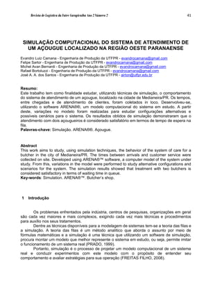Revista de Logística da Fatec Carapicuíba Ano 2 Número 2                                41




 SIMULAÇÃO COMPUTACIONAL DO SISTEMA DE ATENDIMENTO DE
   UM AÇOUGUE LOCALIZADO NA REGIÃO OESTE PARANAENSE
Evandro Luiz Camana - Engenharia de Produção da UTFPR - evandrocamana@gmail.com
Felipe Sartor - Engenharia de Produção da UTFPR - evandrocamana@gmail.com
Michel Avan Bernardi - Engenharia de Produção da UTFPR - evandrocamana@gmail.com
Rafael Bortoluzzi - Engenharia de Produção da UTFPR - evandrocamana@gmail.com
José A. A. dos Santos - Engenharia de Produção da UTFPR - airton@utfpr.edu.br


Resumo:
Este trabalho tem como finalidade estudar, utilizando técnicas de simulação, o comportamento
do sistema de atendimento de um açougue, localizado na cidade de Medianeira/PR. Os tempos,
entre chegadas e de atendimento de clientes, foram coletados in loco. Desenvolveu-se,
utilizando o software ARENA®®, um modelo computacional do sistema em estudo. A partir
deste, variações no modelo foram realizadas para estudar configurações alternativas e
possíveis cenários para o sistema. Os resultados obtidos de simulação demonstraram que o
atendimento com dois açougueiros é considerado satisfatório em termos de tempo de espera na
fila.
Palavras-chave: Simulação. ARENA®®. Açougue.



Abstract
This work aims to study, using simulation techniques, the behavior of the system of care for a
butcher in the city of Medianeira/PR. The times between arrivals and customer service were
collected on site. Developed using ARENA®™ software, a computer model of the system under
study. From this, variations in the model were performed to study alternative configurations and
scenarios for the system. The simulation results showed that treatment with two butchers is
considered satisfactory in terms of waiting time in queue.
Key-words: Simulation. ARENA®™. Butcher’s shop.




1   Introdução


       Os problemas enfrentados pela indústria, centros de pesquisas, organizações em geral
são cada vez maiores e mais complexos, exigindo cada vez mais técnicas e procedimentos
para auxílio nos seus tratamentos.
       Dentre as técnicas disponíveis para a modelagem de sistemas tem-se a teoria das filas e
a simulação. A teoria das filas é um método analítico que aborda o assunto por meio de
fórmulas matemáticas e a simulação é uma técnica que utilizando um software de simulação,
procura montar um modelo que melhor represente o sistema em estudo, ou seja, permite imitar
o funcionamento de um sistema real (PRADO, 1999).
       Portanto, simulação é o processo de projetar um modelo computacional de um sistema
real e conduzir experimentos com este modelo com o propósito de entender seu
comportamento e avaliar estratégias para sua operação (FREITAS FILHO, 2008).
 