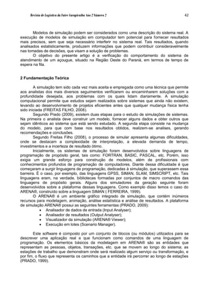 Revista de Logística da Fatec Carapicuíba Ano 2 Número 2                             42



       Modelos de simulação podem ser considerados como uma descrição do sistema real. A
execução de modelos de simulação em computador tem potencial para fornecer resultados
mais precisos, sem que seja necessário interferir no sistema real. Tais resultados, quando
analisados estatisticamente, produzem informações que podem contribuir consideravelmente
nas tomadas de decisões, que visam a solução de problemas.
       O objetivo do presente artigo é a verificação do comportamento do sistema de
atendimento de um açougue, situado na Região Oeste do Paraná, em termos de tempo de
espera na fila.


2 Fundamentação Teórica

        A simulação tem sido cada vez mais aceita e empregada como uma técnica que permite
aos analistas dos mais diversos seguimentos verificarem ou encaminharem soluções com a
profundidade desejada, aos problemas com os quais lidam diariamente. A simulação
computacional permite que estudos sejam realizados sobre sistemas que ainda não existem,
levando ao desenvolvimento de projetos eficientes antes que qualquer mudança física tenha
sido iniciada (FREITAS FILHO, 2008).
        Segundo Prado (2009), existem duas etapas para o estudo de simulações de sistemas.
Na primeira o analista deve construir um modelo, fornecer alguns dados e obter outros que
sejam idênticos ao sistema que está sendo estudado. A segunda etapa consiste na mudança
do modelo, para que com base nos resultados obtidos, realizem-se analises, gerando
recomendações e conclusões.
        Segundo Freitas Filho (2008), o processo de simular apresenta algumas dificuldades,
onde se destacam a complexidade de interpretação, a elevada demanda de tempo,
investimentos e a incerteza de resultado ótimo.
        Inicialmente, os sistemas de simulação foram desenvolvidos sobre linguagens de
programação de propósito geral, tais como: FORTRAN, BASIC, PASCAL, etc. Porém, isso
exigia um grande esforço para construção de modelos, além de profissionais com
conhecimentos profundos de programação de computadores. Diante dessa dificuldade é que
começaram a surgir linguagens de programação, dedicadas à simulação, que superassem essa
barreira. É o caso, por exemplo, das linguagens GPSS, SIMAN, SLAM, SIMSCRIPT, etc. Tais
linguagens eram, na verdade, bibliotecas formadas por conjuntos de macro comandos das
linguagens de propósito gerais. Alguns dos simuladores da geração seguinte foram
desenvolvidos sobre a plataforma dessas linguagens. Como exemplo disso temos o caso do
ARENA®, construído sobre a linguagem SIMAN ( FERREIRA, 1999).
        O ARENA® é um ambiente gráfico integrado de simulação, que contém inúmeros
recursos para modelagem, animação, análise estatística e análise de resultados. A plataforma
de simulação ARENA® possui as seguintes ferramentas (PRADO, 2009):
             Analisador de dados de entrada (Input Analyser);
             Analisador de resultados (Output Analyser);
             Visualizador da simulação (ARENA® Viewer);
             Execução em lotes (Scenario Manager).

       Este software é composto por um conjunto de blocos (ou módulos) utilizados para se
descrever uma aplicação real e que funcionam como comandos de uma linguagem de
programação. Os elementos básicos da modelagem em ARENA® são as entidades que
representam as pessoas, objetos, transações, etc. que se movem ao longo do sistema; as
estações de trabalho que demonstram onde será realizado algum serviço ou transformação, e
por fim, o fluxo que representa os caminhos que a entidade irá percorrer ao longo de estações
(PRADO, 1999).
 