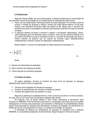 Revista de Logística da Fatec Carapicuíba Ano 2 Número 2                              44



           2.2 Replicações

      Segundo Freitas (2008), de uma maneira geral, a coleta de dados para a composição de
uma amostra a partir da simulação de um modelo pode ser realizada de duas formas:
  1. Fazer uso das observações individuais dentro de cada replicação. Por exemplo, pode-se
      simular o modelo do açougue e utilizar o tempo que cada cliente esperou na fila para
      realizar uma estimativa do tempo médio de espera na fila. Neste caso, o tamanho da
      amostra será igual à quantidade de clientes que passaram pela fila ao longo do período
      simulado.
  2. A segunda maneira de gerar a amostra é realizar n simulações (replicações). Assim,
      cada replicação gera um elemento para a amostra. Uma vez que estamos lidando com
      um sistema terminal no qual as condições iniciais e o período de simulação são fixos, a
      melhor maneira de garantir que os valores da amostra sejam estatisticamente
      independentes é obtê-los a partir de replicações independentes.

           Neste trabalho, o número de replicações foi obtido através da expressão (1):


                    𝟐
  ∗
               𝒉
 𝒏 =        𝒏 ∗
              𝒉
                                                                                          (1)

           Onde:

n = Número de replicações já realizadas;
h = Semi intervalo de confiança já obtido;
h* = Semi intervalo de confiança desejado.


           2.3 Coleta de dados

      Os dados coletados, durante os horários de maior fluxo de pessoas no açougue
(sábados pela manhã), foram os seguintes:

           Tempos entre chegadas de clientes ao açougue;
           Tempos de atendimentos dos clientes no balcão de carnes;
           Tempos dos pagamentos dos pedidos no caixa.

        Segundo a gerência do estabelecimento o maior consumo de carne é no fim de semana.
Por isso, tem-se um maior fluxo de clientes no sábado pela manhã.
        Os arquivos, com os dados obtidos in loco, foram submetidos à ferramenta Input
Analyzer do ARENA®. Esta ferramenta proporciona a visualização dos dados de forma gráfica
(histogramas) e fornece uma expressão que representa a distribuição de probabilidades destes
dados. Esta expressão foi utilizada para representar os tempos de chegada, de atendimento no
balcão de carnes e de pagamento no caixa, no modelo de simulação do açougue.
        A simulação do sistema de atendimento do açougue foi realizada com o software
ARENA®, e os resultados analisados nas ferramentas Output Analyzer e Process Analyser.
 