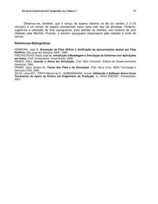 Revista de Logística da Fatec Carapicuíba Ano 2 Número 2                           47



       Observou-se, também, que o tempo de espera máximo na fila do cenário 2 (1.16
minutos) é um tempo de espera considerado baixo para este tipo de atividade. Portanto,
sugere-se a utilização de dois açougueiros, para atender os clientes, nos horários de pico
(Sábado pela Manhã). Ficando, o terceiro açougueiro responsável pela seleção e corte de
carnes.

Referências Bibliográficas

FERREIRA, José O. Simulação de Filas GI/G/m e Verificação de Aproximações destas por Filas
Ph/Ph/m. São José dos Campos: INPE, 1999.
FREITAS FILHO, Paulo José de. Introdução à Modelagem e Simulação de Sistemas com Aplicações
em Arena. 2°ed. Florianópolis: Visual Books, 2008.
PRADO, Darci. Usando o Arena em Simulação. 2°ed. Belo Horizonte: Editora de Desenvolvimento
Gerencial, 1999.
PRADO, Darci Santos do. Teoria das Filas e da Simulação. 4ºed. Nova Lima: INDG Tecnologia e
Serviços LTDA, 2009.
SILVA, Liane M.F.; PINTO Marcel de G.; SUBRAMANIAN, Anand. Utilizando o Software Arena Como
Ferramenta de Apoio ao Ensino em Engenharia de Produção. In: XXVII ENEGEP. Florianópolis,
2007.
 