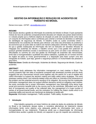 Revista de Logística da Fatec Carapicuíba Ano 2 Número 2                                   48




       GESTÃO DA INFORMAÇÃO E REDUÇÃO DE ACIDENTES DE
                     TRÂNSITO NO BRASIL
Denise Lima Lopes - CETSP - denisel@cetsp.com.br


RESUMO
Este estudo aborda a gestão da informação de acidentes de trânsito no Brasil. O país apresenta
índices de risco de acidentes comparativamente elevados em relação aos países desenvolvidos
e o estudo propõe que a melhoria objetiva da situação só pode ser buscada tendo como base
um conjunto de informações úteis e confiáveis para orientar a tomada de decisões e a definição
de estratégias de segurança de trânsito. O trabalho avalia os custos envolvidos direta e
indiretamente nos acidentes de trânsito para oferecer uma ideia das dimensões do problema e
da economia que se pode obter ao tratá-lo de maneira adequada e eficiente. Pela comprovação
de que a gestão inadequada da informação não tem se traduzido em decisões eficazes na
mitigação dos acidentes de trânsito, o trabalho conclui que a boa gestão tem potencial de
produzir grandes benefícios sociais e econômicos ao país como um todo e aos indivíduos. As
dificuldades no caminho de uma boa gestão da informação de acidentes são mencionadas,
entre elas a homogeneidade e qualidade dos dados coletados, a gestão de um número enorme
de órgãos de todos os níveis governamentais e a disposição para fazer cumprir uma das
obrigações do Estado, qual seja, garantir a segurança pública e a incolumidade das pessoas e
seus bens.
Palavras-chave: Gestão da informação. Acidentes de trânsito. Segurança de trânsito. Custo de
acidentes.

ABSTRACT
The present study addresses the information management on road crashes in Brazil. The
country presents high risk rates of accidents compared with developed countries and the study
suggests that any improvement should come together with the search for a set of reliable and
useful information to support the decision making and traffic safety policy strategies. This work
assesses crashes direct- and indirectly-related costs and offers an overview of the dimensions of
the problem and the potential economy resulting of its mitigation. By proving that the inadequate
information management does not support efficient decisions aiming at mitigating road crashes,
the study concludes that a proper information management may potentially bring along huge
social and economic benefits both to the country and to the individuals. Difficulties such as the
lack of homogeneity and quality of the collected data, the management of a huge number of
parties of all governmental levels, and the motivation for fulfilling the State’s duties which is to
guarantee safety and security are mentioned as obstacles to tackle with.
Keywords: Information management. Traffic accident. Traffic safety. Accident costs..


1   Introdução

       Este trabalho apresenta um breve histórico da coleta de dados de acidentes de trânsito
no Brasil e do tratamento desses dados, e considera alternativas de tratamento dessas
informações tendo como objetivo uma adequada gestão de informações bem como a
homogeneidade do seu tratamento. Propõe-se ainda que a disseminação de informação
confiável deva auxiliar a gestão do trânsito, em especial no que diz respeito aos acidentes, de
 