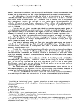 Revista de Logística da Fatec Carapicuíba Ano 2 Número 2                                                     49



maneira a mitigar sua ocorrência e reduzir os custos econômicos e sociais que decorrem dele,
uma vez que é consenso mundial que existem formas de se prevenir os acidentes de trânsito.
        São abordados a homogeneização da coleta, o armazenamento e o tratamento
estatístico dos dados de acidentes de trânsito no Brasil, em especial os dados de acidentes
com vítimas fatais, acidentes estes que, juntamente com os demais, têm se incorporado
silenciosamente ao cotidiano das pessoas. Um bom conhecimento das características dos
acidentes é fundamental para oferecer subsídios às políticas públicas e à tomada de decisões
para redução dos custos resultantes e para melhoria da segurança e da qualidade de vida de
todos os cidadãos.
        É comum ler em jornais ou ouvir pelo rádio informações desencontradas sobre os
números de acidentes de trânsito, sejam relativas ao município, ao estado ou ao país. Tem-se e
impressão de que há pouca competência dos órgãos públicos em gerir dados tão fundamentais
para estudos de mitigação dos acidentes de trânsito que são de tão grande interesse público.
        Os diversos órgãos que detém informações pertinentes ou que estão envolvidos na
gestão e fiscalização do trânsito têm interação limitada primordialmente por diferenças políticas
ou questões de definição de jurisdição e competência que se perderam no tempo, mas cujos
resquícios são percebidos ainda hoje.
        Essa falta de interação acaba por fazer com que cada órgão colete os dados de
acidentes e os armazene sem que haja adequado compartilhamento, e homogeneidade no
armazenamento e tratamento. A consequência disso são os números desencontrados de
acidentes divulgados pela mídia.
        Em vista dos índices de acidentalidade considerados acima do mundialmente aceitável e
dos altos custos dos acidentes de trânsito, serão reunidos dados históricos sobre a coleta, o
armazenamento e o tratamento dos dados de acidentes de trânsito no país para então propor
uma forma integrada de gestão da informação que possa ser implantada em nível federal,
estadual e municipal.
        A mitigação dos índices relacionados aos acidentes de trânsito representa acima de tudo
maior segurança (garantida pela Constituição Federal1 e pelo Código de Trânsito Brasileiro2)
além de melhoria da qualidade de vida e da redução de custos sociais e econômicos.
Considera-se, naturalmente, que os acidentes de trânsito podem ser prevenidos, conforme
reposta a Organização Mundial da Saúde (2004).
        Mas para que isso seja possível, é preciso informações melhores e mais precisas não só
sobre as características dos acidentes como do próprio número de ocorrências para que se
possa propor políticas públicas de segurança para o tratamento do problema.
        Em resumo, o trabalho irá demonstrar inicialmente a relevância dos acidentes de trânsito
no Brasil, comparando esta com outras causas de mortes violentas e os custos decorrentes.



1
  Texto do Art. 144 da Constituição Federal: A segurança pública, dever do Estado, direito e responsabilidade de
todos, é exercida para a preservação da ordem pública e da incolumidade das pessoas e do patrimônio, através dos
seguintes órgãos:
I - polícia federal;
II - polícia rodoviária federal;
III - polícia ferroviária federal;
IV - polícias civis;
V - polícias militares e corpos de bombeiros militares. (Brasil, 1988)
2
  Texto do Art. 1º do Código de Trânsito Brasileiro: O trânsito de qualquer natureza nas vias terrestres do território
nacional, abertas à circulação, rege-se por este Código.
§ 2º O trânsito, em condições seguras, é um direito de todos e dever dos órgãos e entidades componentes do Sistema
Nacional de Trânsito, a estes cabendo, no âmbito das respectivas competências, adotar as medidas destinadas a
assegurar esse direito. (Brasil, 1998)
 