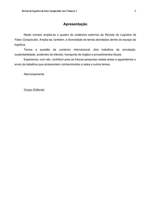 Revista de Logística da Fatec Carapicuíba Ano 2 Número 2                                              5



                                                Apresentação

        Neste número amplia-se o quadro de colabores externos da Revista de Logística da
Fatec Carapicuíba. Amplia-se, também, a diversidade de temas abordados dentro do escopo da
logística.
        Temos      a    questão      de     comércio      internacional,   dois   trabalhos   de   simulação,
sustentabilidade, acidentes de trânsito, transporte de órgãos e procedimentos fiscais.
        Esperamos, com isto, contribuir para as futuras pesquisas nestas áreas e aguardamos o
envio de trabalhos que acrescentem conhecimentos a estes e outros temas.


        Atenciosamente




        Corpo Editorial
 