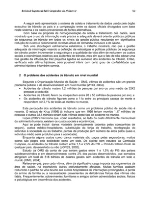 Revista de Logística da Fatec Carapicuíba Ano 2 Número 2                             50



        A seguir será apresentado o sistema de coleta e tratamento de dados usado pelo órgão
executivo de trânsito do país e a comparação entre os dados oficiais divulgados com base
neste sistema e os dados provenientes de fontes alternativas.
        Com base na proposta de homogeneização da coleta e tratamento dos dados, será
mostrado que o uso da informação mais precisa e adequada deverá orientar políticas públicas
de segurança de trânsito em todos os níveis da gestão pública resultando em significativa
redução de custos e desonerando diversas áreas de demanda, inclusive a de saúde.
        Sob uma abordagem estritamente estatística, o trabalho mostrará, não que a gestão
adequada da informação visando a definição de estratégias e políticas públicas de segurança
de trânsito podem incrementar a segurança e a qualidade de vida além de reduzirem os custos
sociais e econômicos relativos aos acidentes de trânsito, mas sim que o fato de não adotar uma
boa gestão da informação traz prejuízos ligados ao aumento dos acidentes de trânsito. Então,
verificada esta última hipótese, será possível inferir com certo grau de confiabilidade que
primeira hipótese é também correta.


   2     O problema dos acidentes de trânsito em nível mundial

      Segundo a Organização Mundial da Saúde – OMS, vítimas de acidentes são um grande
problema público e de desenvolvimento em nível mundial (WHO, 2004).
    Acidentes de trânsito matam 1,2 milhões de pessoas por ano ou uma media de 3242
       pessoas a cada dia;
    Acidentes de trânsito ferem ou incapacitam entre 20 e 50 milhões de pessoas por ano; e
    Os acidentes de trânsito figuram como a 11a entre as principais causas de morte e
       respondem por 2,1% de todas as mortes no mundo.

        Esta percepção dos acidentes de trânsito como um problema público de saúde não é
recente. O estudo de Krug (1999) já indicava que em 1998 teriam morrido 1,17 milhões de
pessoas e outras 38,8 milhões teriam sido vítimas deste tipo de acidente no mundo.
        Lopes (2002) menciona que, como resultados, ao lado do custo dificilmente mensurável
do sofrimento humano, existem os custos sociais e econômicos.
        Aqui se pode incluir: danos materiais (eventualmente cobertos pelas companhias de
seguro), custos médico-hospitalares, substituição da força de trabalho, reintegração do
indivíduo à sociedade ou ao trabalho, perdas de produção (em número de anos pelos quais o
indivíduo médio seria produtivo para a sociedade).
        Enquanto alguns custos como danos materiais são pagos pelas seguradoras, muitos
outros são pagos pela sociedade como um todo. De acordo com estudos da Comissão
Europeia, os acidentes de trânsito custam entre 1,5 e 2,5% do PIB – Produto Interno Bruto de
qualquer país, desenvolvido ou não (LOPES, 2002).
        Estudo da OMS dá conta de que seriam gastos entre 1 e 1,5% do PIB dos países
subdesenvolvidos e em desenvolvimento contra 2% dos países desenvolvidos, que somados
atingiriam um total de 518 bilhões de dólares gastos com acidentes de trânsito em todo o
mundo (OMS, 2004).
        Reitera-se que, para cada vítima, além da significativa carga imposta aos orçamentos da
área de saúde, há incontáveis outras profundamente afetadas. Muitas famílias acabam
reduzindo o padrão de vida devido aos custos hospitalares de internações prolongadas, à perda
do arrimo de família ou a necessidades provenientes de deficiências físicas das vítimas não
fatais. Frequentemente, sobreviventes, familiares e amigos sofrem adversidades sociais, físicas
e psicológicas em decorrência dos acidentes.
 
