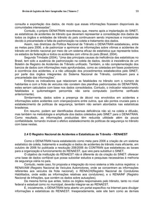 Revista de Logística da Fatec Carapicuíba Ano 2 Número 2                                 59



consulta e exportação dos dados, de modo que essas informações ficassem disponíveis às
comunidades interessadas”.
        Contudo, o próprio DENATRAN reconheceu que, mesmo após a implantação do SINET,
as estatísticas de acidentes de trânsito que deveriam representar a consolidação dos dados de
todos os órgãos e entidades de trânsito do país continuavam sendo imprecisas e incompletas
devido à precariedade e falta de padronização na coleta e tratamento dos dados.
        Assim, nas diretrizes da Política Nacional de Trânsito o DENATRAN estabeleceu, entre
as metas para 2006, a de padronizar e aprimorar as informações sobre vítimas e acidentes de
trânsito em âmbito nacional por meio de um sistema eficaz de estatística que represente todos
os estados da federação e todos os acidentes com vítima do país (Brasil, 2004).
        Segundo Trindade (2004), “Uma das principais causas da ineficiência das estatísticas no
Brasil, tem sido a ausência de padronização na coleta de dados, devido à inexistência de um
Boletim de Registro de Acidentes de Trânsito unificado. Também, a não complementação dos
bancos de dados com informações mais aprofundadas, como as coletadas em fases posteriores
à ocorrência dos acidentes, e a não utilização dos procedimentos estabelecidos pelo SINET,
por parte dos órgãos integrantes do Sistema Nacional de Trânsito, contribuem para a
precariedade das informações”.
        Embora os indicadores que relacionam as fatalidades no trânsito com o número de
habitantes e com a frota de veículos não constem das planilhas padronizadas do DENATRAN,
estes seriam calculados com base nos dados consolidados. Contudo, o indicador relacionando
fatalidades e quilometragem percorrida não seria computado (conforme verificado
anteriormente).
        Similarmente, dados sobre a presença de álcool nos envolvidos em acidentes e
informações sobre acidentes com crianças/jovens entre outros, que são pontos cruciais para o
estabelecimento de políticas de segurança, também não seriam abordados nas estatísticas
brasileiras.
        Em resumo, podem ser identificadas diversas deficiência não só na coleta e difusão,
mas também na metodologia e amplitude dos dados coletados pelo SINET para o DENATRAN.
Como resultado, as informações produzidas têm reduzida utilidade além da pouca
confiabilidade, tornando inviável o efetivo estabelecimento de políticas de segurança no trânsito
com base nestas.


       2.4 O Registro Nacional de Acidentes e Estatísticas de Trânsito - RENAEST

        Como o DENATRAN havia estabelecido como meta para 2006 a criação de um sistema
estatístico de coleta, tratamento e avaliação e dados de acidentes de trânsito mais eficiente, em
outubro de 2006 foi publicada a resolução 208/2006 do CONTRAN que estabeleceu as bases
para a organização e funcionamento do RENAEST, que veio para substituir o SINET.
        O objetivo da instituição do RENAEST não é diferente do da criação do SINET: oferecer
uma base de dados confiável que possa subsidiar estudos e pesquisas necessárias à melhoria
da segurança viária no país.
        Contudo, neste caso, foi proposta a integração do novo sistema a três outros registros: o
RENAVAM (Registro Nacional de Veículos Automotores, onde se concentram as informações
referentes aos veículos da frota nacional), o RENACH(Registro Nacional de Condutores
Habilitados, onde estão as informações relativas aos condutores), e o RENAINF (Registro
Nacional de Infrações, que contém os dados sobre autuações).
        Da mesma forma que antes, todos os órgãos responsáveis pelo trânsito, tanto no nível
federal e estadual como no municipal, deverão integrar-se ao RENAEST.
        E, inicialmente, o DENATRAN teria aberto um portal específico na Internet para divulgar
informações e estatísticas do RENAEST. Inesperadamente, este site bem como as demais
 