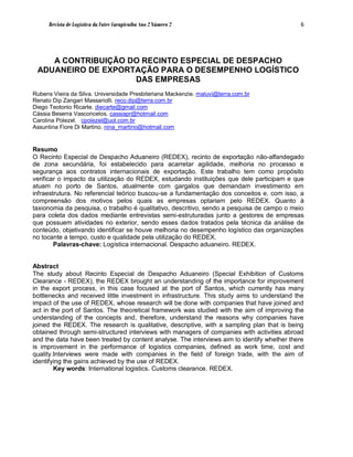 Revista de Logística da Fatec Carapicuíba Ano 2 Número 2                               6




    A CONTRIBUIÇÃO DO RECINTO ESPECIAL DE DESPACHO
 ADUANEIRO DE EXPORTAÇÃO PARA O DESEMPENHO LOGÍSTICO
                    DAS EMPRESAS
Rubens Vieira da Silva. Universidade Presbiteriana Mackenzie. maluvi@terra.com.br
Renato Dip Zangari Massariolli. reco.dip@terra.com.br
Diego Teotonio Ricarte. diecarte@gmail.com
Cássia Beserra Vasconcelos. cassiapr@hotmail.com
Carolina Polezel. cpolezel@uol.com.br
Assuntina Fiore Di Martino. nina_martino@hotmail.com


Resumo
O Recinto Especial de Despacho Aduaneiro (REDEX), recinto de exportação não-alfandegado
de zona secundária, foi estabelecido para acarretar agilidade, melhoria no processo e
segurança aos contratos internacionais de exportação. Este trabalho tem como propósito
verificar o impacto da utilização do REDEX, estudando instituições que dele participam e que
atuam no porto de Santos, atualmente com gargalos que demandam investimento em
infraestrutura. No referencial teórico buscou-se a fundamentação dos conceitos e, com isso, a
compreensão dos motivos pelos quais as empresas optariam pelo REDEX. Quanto à
taxionomia da pesquisa, o trabalho é qualitativo, descritivo, sendo a pesquisa de campo o meio
para coleta dos dados mediante entrevistas semi-estruturadas junto a gestores de empresas
que possuem atividades no exterior, sendo esses dados tratados pela técnica da análise de
conteúdo, objetivando identificar se houve melhoria no desempenho logístico das organizações
no tocante a tempo, custo e qualidade pela utilização do REDEX.
        Palavras-chave: Logística internacional. Despacho aduaneiro. REDEX.


Abstract
The study about Recinto Especial de Despacho Aduaneiro (Special Exhibition of Customs
Clearance - REDEX), the REDEX brought an understanding of the importance for improvement
in the export process, in this case focused at the port of Santos, which currently has many
bottlenecks and received little investment in infrastructure. This study aims to understand the
impact of the use of REDEX, whose research will be done with companies that have joined and
act in the port of Santos. The theoretical framework was studied with the aim of improving the
understanding of the concepts and, therefore, understand the reasons why companies have
joined the REDEX. The research is qualitative, descriptive, with a sampling plan that is being
obtained through semi-structured interviews with managers of companies with activities abroad
and the data have been treated by content analyse. The interviews aim to identify whether there
is improvement in the performance of logistics companies, defined as work time, cost and
quality.Interviews were made with companies in the field of foreign trade, with the aim of
identifying the gains achieved by the use of REDEX.
        Key words: International logistics. Customs clearance. REDEX.
 