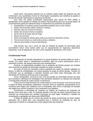 Revista de Logística da Fatec Carapicuíba Ano 2 Número 2                             61



      Ainda assim, não parece razoável que os modelos usados sejam tão díspares que não
contemplem uma quantidade mínima de informações necessárias aos trabalhos de gestão e
tomada de decisão relacionados à segurança de trânsito.
      Com base nos dados encontrados selecionados pelo estudo do IPEA (2006), é
apresentada uma sugestão de relação dos dados imprescindíveis para que se possa dispor de
uma ferramenta gerencial realmente eficaz no tratamento dos problemas de trânsito:
    Classificação do acidente quanto à gravidade (acidente com ou sem vítima);
    Dados dos envolvidos (ilesos, feridos,ou mortos);
    Número e tipo de veículos envolvidos;
    Dados dos veículos (marca e espécie);
    Se há veículo de carga: tipo de carga;
    Danos aos veículos;
    Sobre a remoção de vítimas (para onde e por quem foi removida a vítima);
    Tipo de local (urbano ou rural) onde ocorreu o acidente;
    Hora do comunicado e hora do atendimento.

      Vale lembrar que, sob o ponto de vista da utilidade da gestão de informação seria
aconselhável incluir ainda dados sobre uso de equipamentos de segurança específicos
(capacetes, cinto de segurança, etc.) bem como suspeita de alcoolemia, entre outros.


Considerações Finais

        Os acidentes de trânsito representam um grave problema de saúde pública em todo o
mundo. Os custos, direta e indiretamente envolvidos, além de custos imensuráveis como o
sofrimento humano, são apenas parte das suas consequências.
        Contudo, os especialistas acreditam que os acidentes de trânsito possam ser evitados
caso se tenha boa gestão da informação baseada em dados confiáveis.
        Ao longo do texto foi verificada a baixa qualidade dos dados de trânsito coletados no
Brasil e a falta de confiabilidade nos índices gerados ao longo da última década. Também foi
confirmado que as estratégias e decisões tomadas com base nesta informação não vêm
resultando em benefícios sensíveis para a população.
        Como contrapartida, concluiu-se que uma boa gestão da informação deverá ser base
para decisões e definições de estratégias mais acertadas resultando na redução dos acidentes
e consequente redução de custos sociais e econômicos.
        O país vem se desenvolvendo em muitas áreas e é hora de pensar uma forma de tornar
a coleta de dados homogênea, sistemática e pontual. Entre as sugestões apresentadas há os
incentivos para órgãos que colaborem com a empreitada, bem como a imposição de sansões
aos órgãos que venham emperrar o bom andamento dos trabalhos.
        Conhecendo a dificuldade de implantar um boletim de ocorrência de acidentes de
trânsito único para todo o país, foi proposta também uma lista de dados imprescindíveis que
deveriam ser incorporados aos modelos individuais de cada órgão, facilitando o trabalho de
consolidação e agregação dos dados pelo DENATRAN.
        A tarefa de gestão de um número tão grande de dados provenientes de tantos órgãos
diferentes não é tarefa fácil, mas necessária para a melhoria da qualidade de vida, da
segurança no trânsito e a redução dos custos relacionados aos acidentes.
 