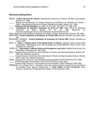 Revista de Logística da Fatec Carapicuíba Ano 2 Número 2                                     62



Referências Bibliográficas

BRASIL. Política Nacional de Trânsito. Departamento Nacional de Trânsito, Ministério das Cidades,
        Brasília, D.F., 2004.
_____. Manual de Procedimentos do Sistema Nacional de Estatísticas de Acidentes de Trânsito –
        SINET. Departamento Nacional de Trânsito, Ministério da Justiça, Brasília, D.F., 2000.
_____. Código de Trânsito Brasileiro: lei n.9503, de 23.9.1997. São Paulo: LTr, 1998. 373p.
_____. Constituição da República Federativa do Brasil de 1988. Diário Oficial da República
        Federativa       do   Brasil.     Brasília,    DF,     05    out   1988.      Disponível   em
        http://www.planalto.gov.br/ccivil_03/constituicao/constitui%C3%A7ao.htm
CNM. Mapeamento das Mortes por Acidentes de Trânsito no Brasil. Série Estudos Técnicos. 23p. 2009
DENATRAN. Anuário Estatístico de Acidentes de Trânsito 2002. Brasília: Ministério da Justiça, 2002.
        46p.
DENATRAN / RENAEST. Anuário Estatístico de Acidentes de Trânsito 2008. Brasília: Ministério da
        Justiça, 2008.
KRUG, E. Injury: a leading cause of the global burden of disease. Genebra, Suíça: World Health
        Organization, 1999. Disponível em: http://whqlibdoc.who.int/hq/1999/WHO_HSC_PVI_99.11.pdf.
        Acessado em: Set/2010).
LOPES, D.L. Road safety in Albania, Bosnia and Herzegovina, and Latvia. Relatório interno para The
        World Bank, Washington DC, USA. 2002.
IPEA. Impactos Sociais e Econômicos dos Acidentes de Trânsito nas Rodovias Brasileiras. Brasília: DF,
        2006. 80p. (Relatório executivo).
_____. Impactos Sociais e Econômicos dos Acidentes de Trânsito nas Aglomerações Urbanas. Brasília:
        ANTP, 2003. 43p. (Relatório executivo).
OECD. Factbook 2010: economic, environmental and social statistics. OECD Publishing, 2010. 288p.
_____. IRTAD Road Safety Annual Report 2009. OECD Publishing, 2010a. 240p.
_____. Factbook 2008: economic, environmental and social statistics. OECD Publishing, 2008. 294p.
TRINDADE Jr, R. e Braga, M.G.C. Evaluation of the road accident statistics provided on the websites of
        the Brazilian State Highway Departments. In: Road Safety on Four Continents, 2005,
        Varsóvia. Conference Proceedings Road Safety on Four Continents, 2005.
 