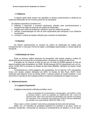Revista de Logística da Fatec Carapicuíba Ano 2 Número 2                                       64



        1.1 Objetivos

       O objetivo geral deste estudo visa identificar os fatores predominantes à eficiência da
cadeia de distribuição de rins humanos para fins de transplante.

    Os objetivos específicos consistem em:
    a. entender e descrever o processo atualmente utilizado para acondicionamento e
       transporte do órgão ao longo de sua cadeia de distribuição;
    b. analisar qual modo de transporte é utilizado e qual seu critério de escolha;
    c. verificar a especialização da mão de obra responsável pelo transporte e sua influência
       no processo;
    d. conhecer o critério de seleção utilizado para a escolha do destinatário.


        1.2 Hipótese

       Os fatores predominantes ao sucesso da cadeia de distribuição de órgãos para
transplantes são: o manuseio mínimo do órgão, a embalagem padronizada e o tempo rápido de
transporte.


        1.3 Delimitação do Tema

        Entre os diversos órgãos passíveis de transplante, este estudo analisa a cadeia de
distribuição de rins humanos de um hospital público, localizado na cidade de São Paulo.
        A escolha do rim decorre do fato de que em um total de 63.866 pessoas na lista de
espera brasileira para transplantes, em 2009, 34.640 pessoas (54,2%) aguardavam por um rim,
sendo 10.283 (29,7%) somente no Estado de São Paulo (BRASIL, Ministério da Saúde: Portal
da Saúde).
        Considerando-se a fonte pagadora dos transplantes, de um total de 1.041 transplantes
renais com doador cadáver efetuados em 2009, no Estado de São Paulo, 96,8% foram
realizados pelo Sistema Único de Saúde (SUS), o sistema público de saúde brasileiro, o que
demonstra a importância dos hospitais públicos na área de transplantes de órgãos humanos.


2   Referencial teórico

        2.1 Logística Empresarial

       A logística empresarial é definida por Ballou como:

                            ... todas as atividades de movimentação e armazenagem, que facilitam o fluxo
                            de produtos desde o ponto de aquisição da matéria-prima até o ponto de
                            consumo final, assim como dos fluxos de informação que colocam os produtos
                            em movimento, com o propósito de providenciar níveis de serviços adequados
                            aos clientes a um custo razoável. (BALLOU: 2008, p. 24)

       Para o autor, o termo “produto” inclui tanto a produção de bens como de serviços.
       Ballou (op. cit.) classifica as atividades logísticas em primárias e de apoio, sendo as
primárias: transportes, manutenção de estoques e processamento de pedidos; e as de apoio:
 