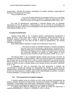 Revista de Logística da Fatec Carapicuíba Ano 2 Número 2                                           65



armazenagem, manuseio de materiais, embalagem de proteção, obtenção, programação de
produtos e manutenção de informação.
       Ching complementa que:

                           ... é por meio da gestão adequada das atividades primárias com as atividades
                           secundárias que a logística vai atender ao objetivo de proporcionar ao cliente
                           produtos e serviços que satisfaçam suas necessidades (CHING: 2006, p. 26)

       Por meio do planejamento, organização e controles efetivos para as atividades
relacionadas ao fluxo de produtos, o estudo logístico vem ao encontro da necessidade das
organizações de prover melhor nível de rentabilidade nos serviços de distribuição aos clientes e
consumidores (CHING: op. cit.).


   2.2 Cadeia de Distribuição

        Segundo Ching (2006, p. 27), “a logística significa, essencialmente, planejamento e
gestão de fluxos”, sendo esses fluxos físicos e informacionais. Nessa ótica de fluxos, as
atividades logísticas percorrem toda a cadeia de abastecimento origem-destino, ficando
evidente a necessidade de uma visão de toda a cadeia de abastecimento, nas diversas
realidades empresariais.
        Essa cadeia logística integrada ou supply chain é definida por Ching como:

                           ... todo esforço envolvido nos diferentes processos e atividades empresariais
                           que criam valor na forma de produtos e serviços para o consumidor final. A
                           gestão do supply chain é uma forma integrada de planejar e controlar o fluxo de
                           mercadorias, informações e recursos, desde os fornecedores até o consumidor
                           final, procurando administrar as relações na cadeia logística de forma
                           cooperativa e para o benefício de todos os envolvidos. (CHING: op. cit., p. 67).

         Para Novaes (2007, p. 35), a integração logística “agrega valor de lugar, de tempo, de
qualidade e de informação à cadeia produtiva”, assim como procura eliminar do processo tudo
que não gera valor ao consumidor final, ou seja, os custos desnecessários e a perda de tempo.
Afirma, ainda que “se de um lado se busca o aumento da eficiência e melhoria dos níveis de
serviço ao cliente, de outro o mercado obriga a uma redução contínua dos custos”. (NOVAES:
op.cit., p. 35)
         A agregação de valor ao consumidor final está relacionada à melhoria das
características e funções que atendam às necessidades dos clientes, ao rápido tempo de
resposta desde o atendimento do pedido até a entrega do produto, à flexibilidade do fornecedor
de lidar com lotes pequenos e variados, assim como à disponibilidade do produto, no tempo e
momento desejados, a um preço justo. (CHING: op. cit.)


        2.2.1     O Funcionamento da Logística Integrada

        O trabalho logístico pode ser dividido em cinco áreas funcionais: processamento de
pedidos; estoques; transporte; armazenamento, manuseio de materiais e embalagem; e rede de
instalações. A inter-relação entre essas áreas, representada na figura 1, permite a extração
máxima de benefícios estratégicos da logística para uma cadeia de distribuição.
        O conteúdo desta seção foi extraído do livro Gestão da Cadeia de Suprimentos e
Logística (BOWERSOX, D.; CLOSS, D.; COOPER, M.: 2007, p. 28-33).
 