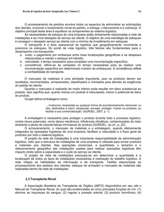 Revista de Logística da Fatec Carapicuíba Ano 2 Número 2                                          66



        O processamento de pedidos envolve todos os aspectos de administrar as solicitações
dos clientes, incluindo o recebimento inicial do pedido, a entrega, o faturamento e a cobrança. O
objetivo principal desta área é equilibrar os componentes do sistema logístico.
        As necessidades de estoque de uma empresa estão diretamente relacionadas à rede de
instalações e ao nível desejado de serviço ao cliente. O objetivo de uma estratégia de estoques
é conseguir o desejado serviço ao cliente com o mínimo de investimento em estoques.
        O transporte é a área operacional da logística que geograficamente movimenta e
posiciona os estoques. Do ponto de vista logístico, três fatores são fundamentais para o
desempenho nos transportes:
    a. custo: o pagamento por embarque entre duas localizações geográficas e as despesas
        relacionadas a manter o estoque em trânsito.
    b. velocidade: o tempo necessário para completar uma movimentação específica.
    c. consistência: refere-se às variações no tempo necessárias para se realizar uma
        movimentação específica em determinado número de embarques. A consistência reflete
        a confiabilidade do transporte.

       O manuseio de materiais é uma atividade importante, pois os produtos devem ser
recebidos, movimentados, armazenados, classificados e montados para atender às exigências
do pedido do cliente.
       Quando o manuseio é realizado de modo inferior pode resultar em dano substancial ao
produto. Isso significa que, quanto menos um produto é manuseado, menor o potencial de dano
ao produto.
       Gurgel define embalagens como:

                           ... invólucros, recipientes ou qualquer forma de acondicionamento removível, ou
                           não, destinados a cobrir, empacotar, envasar, proteger, manter os produtos, ou
                           facilitar a sua comercialização. (GURGEL: 2007, p. 1)

        A embalagem é necessária para proteger o produto durante todo o processo logístico,
contra riscos potenciais, como danos mecânicos, influências climáticas, contaminações do meio
ambiente e perda de características intrínsecas do produto (GURGEL: op.cit., p. 22).
        O armazenamento, o manuseio de materiais e a embalagem, quando efetivamente
integrados às operações logísticas de uma empresa, facilitam a velocidade e o fluxo geral de
produtos por todo o sistema logístico.
        O projeto de rede de instalações é uma importante responsabilidade da administração
logística, visto que a estrutura de instalações de uma empresa é utilizada para enviar produtos
e materiais aos clientes. Nas operações comerciais, a quantidade, o tamanho e o
relacionamento geográfico das instalações usadas para realizar operações logísticas têm
impacto direto sobre a capacidade e o custo do serviço ao cliente.
        O projeto de rede de instalações preocupa-se em determinar a quantidade e a
localização de todos os tipos de instalações necessárias à realização do trabalho logístico. A
rede integra as habilidades de informação e de transporte. Tarefas relacionadas ao
processamento dos pedidos dos clientes, estoque do armazém e manuseio de materiais são
realizadas dentro da rede de instalações.


       2.3 Transplante Renal

       A Associação Brasileira de Transplante de Órgãos (ABTO) disponibiliza em seu site o
Manual de Transplante Renal, do qual são evidenciadas as cinco principais funções do rim: (1)
eliminar as impurezas do sangue; (2) regular a pressão arterial; (3) produzir hormônios; (4)
 