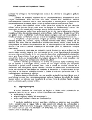 Revista de Logística da Fatec Carapicuíba Ano 2 Número 2                                67



participar na formação e na manutenção dos ossos; e (5) estimular a produção de glóbulos
vermelhos.
        Quando o rim apresenta problemas no seu funcionamento deixa de desenvolver essas
funções corretamente. Para solucionar essa falha, existem duas alternativas: medidas
medicamentosas e dietéticas para os casos menos graves, e substituição da função renal nos
casos mais severos através de diálise crônica ou de realização de um transplante renal.
        De acordo com o Manual, os rins podem perder sua função em até 80%, sem que
existam muitos sintomas. Os principais sinais de alerta de um funcionamento incorreto são
urinar muito à noite; pressão alta; fraqueza e anemia; inchaço nos pés e no rosto.
        As doenças que podem levar ao transplante de rim são hipertensão arterial, diabetes,
infecções urinárias de repetição, calculose renal, nefrites e malformações do aparelho urinário,
que podem levar à insuficiência renal crônica. Essas doenças devem ser diagnosticadas e
tratadas precoce e corretamente para que se evite a evolução para doença terminal dos rins.
        O transplante é um procedimento cirúrgico que consiste na transferência de um órgão
(coração, pulmão, rim, pâncreas, fígado) ou tecido (medula óssea, ossos, córneas) de um
indivíduo para outro, a fim de compensar ou substituir uma função perdida. Sendo assim, no
transplante de rim implanta-se um rim sadio em um indivíduo portador de insuficiência renal
terminal. Esse novo rim passará a desempenhar as funções que o rim doente não consegue
mais manter.
        Um transplante renal pode ser realizado a partir de doadores vivos ou falecidos. No
primeiro caso, o doador passa a viver com apenas um rim, o que é perfeitamente compatível
com uma vida normal. Doação de rim entre parentes é permitida pela legislação brasileira até o
quarto grau de parentesco, desde que o doador seja maior de idade, tenha grupo sanguíneo
compatível e testes de compatibilidade imunológica adequados. Fora essas situações e da
doação entre cônjuges, faz-se necessária autorização judicial.
        Indivíduos falecidos (pacientes que vão a óbito em quadro de morte encefálica), desde
que se obtenha a autorização familiar, podem ter seus órgãos doados para receptores
compatíveis e podem salvar inúmeras vidas. Cabe à família do paciente falecido dar a
autorização para a doação de órgãos e tecidos. Pessoas não identificadas ou com causa de
morte não esclarecida não podem ser doadoras. É necessária a compatibilidade de tipo
sanguíneo e de sistemas imunológicos entre o doador e o receptor para evitar que o rim
implantado seja imediatamente rejeitado.
        A falta de doadores falecidos faz com que se utilize a doação intervivos. Nesse caso, é
possível doar um dos rins, e em casos especiais parte do fígado ou do pulmão. Do doador
falecido podem ser retirados para transplante: 2 córneas, 2 rins, 2 pulmões, fígado, coração,
pâncreas, intestino, pele, ossos e tendões.


       2.3.1    Legislação Vigente

       A Política Nacional de Transplantes de Órgãos e Tecidos está fundamentada na
Legislação (Lei nº 9.434/1997 e Lei nº 10.211/2001), tendo como diretrizes:
    a gratuidade da doação;
    a beneficência em relação aos receptores; e
    a não maleficência em relação aos doadores vivos.

       A legislação estabelece também garantias e direitos aos pacientes que necessitam
destes procedimentos e regula toda a rede assistencial através de autorizações e
reautorizações de funcionamento de equipes e instituições. Toda a política de transplante está
em sintonia com as Leis nº 8.080/1990 e nº 8.142/1990, que regem o funcionamento do
Sistema Único de Saúde (SUS).
 