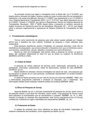Revista de Logística da Fatec Carapicuíba Ano 2 Número 2                                68



        As principais normas que regem o transplante renal no Brasil são: Lei nº 9.434/97, que
dispõe sobre a remoção de órgãos, tecidos e partes do corpo humano para fins de transplante e
tratamento e dá outras providências; Decreto nº 2.268/97, que regulamenta a Lei nº 9.434/97 e
cria o Sistema Nacional de Transplantes (SNT); Lei nº 10.211/01, que altera dispositivos da Lei
no 9.434/97; Portaria nº 2.600/09, que aprova o Regulamento Técnico do Sistema Nacional de
Transplantes; Resolução - RDC nº 66/09, dispõe sobre o transporte no território nacional de
órgãos humanos em hipotermia para fins de transplante; Resolução SS – 151/10, que dispõe
sobre a estrutura organizacional e operacional do Sistema Estadual de Transplantes de São
Paulo.


3   Procedimentos metodológicos

        Tem-se como taxionomia de pesquisa para este estudo aquela adotada por Vergara
(2010) que a classifica por dois critérios: finalidade da pesquisa e meios utilizados para
evidenciá-la.
        Esta pesquisa classifica-se quanto à finalidade, em pesquisa descritiva, onde não há
interferência do pesquisador, que procura descobrir a frequência com que um fenômeno ocorre,
sua natureza, característica, causas, relações e conexões com outros fenômenos.
        Quanto ao meio de investigação, este estudo utiliza a pesquisa de campo, na qual os
dados são coletados diretamente no local em que se deram ou surgiram os fenômenos
(BARROS; LEHFELD, 2000).


       3.1 Coleta de Dados

        A pesquisa de campo utiliza-se de técnicas como: observação, participante ou não
participante, entrevistas, questionários, coleta de depoimentos, estudos de caso (BARROS;
LEHFELD: op.cit.).
        Neste trabalho foi utilizada a técnica investigativa de estudo de caso, uma pesquisa que
se concentra no estudo de um caso particular, considerado representativo no cenário brasileiro
(SEVERINO: 2007).
        A coleta de dados processou-se por meio de Survey por entrevista (BABBIE, 1999), com
o entrevistador perguntando oralmente e anotando as respostas, com o tratamento das
informações obtidas sendo realizado mediante análise de conteúdo (BARDIN: 2006).


       3.2 Ética em Pesquisa de Survey

       Segundo Babbie (op.cit.) o princípio fundamental da pesquisa de Survey, assim como a
da pesquisa médica, é que deve ser voluntária. Assim sendo, “uma pesquisa de Survey nunca
deve prejudicar os entrevistados que se voluntariaram a cooperar” (BABBIE, op. cit., p. 450).
Visando a proteção do interesse dos respondentes, este Survey caracteriza-se em um Survey
confidencial, mantendo em sigilo a identidade dos respondentes (BABBIE: op. cit.).


       3.3 Tratamento de Dados

       A análise de conteúdo teve como referência as fases de pré-análise, exploração do
material e tratamento dos resultados, como sugeridas por Bardin (op.cit).
 