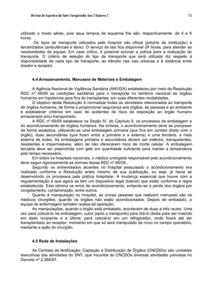 Revista de Logística da Fatec Carapicuíba Ano 2 Número 2                                71



utilizado o modo aéreo, pois seus tempos de isquemia fria são, respectivamente, de 4 e 6
horas.
        Os tipos de transporte utilizados pelo hospital são oficial (próprio da instituição) e
terceirizados (ambulâncias e táxis). O serviço de táxi fica disponível 24 horas, para atender as
necessidades da equipe. Em caso crítico, é possível acionar a polícia para a realização do
transporte. O critério de seleção do tipo de transporte que será utilizado diz respeito à
disponibilidade de cada tipo de transporte, ao trânsito nas vias urbanas e à distância entre
doador e receptor.


      4.4 Armazenamento, Manuseio de Materiais e Embalagem

       A Agência Nacional de Vigilância Sanitária (ANVISA) estabeleceu por meio da Resolução
RDC nº 66/09 as condições sanitárias para o transporte no território nacional de órgãos
humanos em hipotermia para fins de transplantes, em suas diferentes modalidades.
       O objetivo desta Resolução é normatizar todas as atividades relacionadas ao transporte
de órgãos humanos, de forma a proporcionar segurança aos órgãos, às pessoas e ao ambiente
e estabelecer critérios em caso de acidentes de risco de exposição ao órgão humano
armazenado e/ou transportado.
       A RDC nº 66/09 estabelece na Seção IV, do Capítulo II, os processos de embalagem e
do acondicionamento de órgãos humanos. Na síntese, o acondicionamento deve se processar
de forma asséptica, utilizando-se uma embalagem primária (que fica em contato direto com o
órgão), duas secundárias (que ficam entre a primária e a externa) e uma terciária, a mais
externa de todas. As embalagens primária e secundárias devem ser estéreis, transparentes,
resistentes e impermeáveis, além de não oferecerem risco de morte celular. A embalagem
terciária deve ser preenchida com gelo em quantidade suficiente para manter a temperatura
pelo tempo necessário.
       Em todos os hospitais nacionais, o médico urologista responsável pelo acondicionamento
deve seguir rigorosamente as normas dessa RDC nº 66/09..
       Segundo os entrevistados atuantes no hospital pesquisado o acondicionamento era
realizado conforme a Resolução antes mesmo de sua publicação, ou seja, já havia se
desenvolvido os processos pela prática hospitalar. A mudança essencial que houve com a
regulamentação é que agora se tem um dispositivo legal dizendo que estão conforme a regra
estabelecida. Esta elimina os erros de acondicionamento, evitando-se a perda dos órgãos por
congelamento, contaminação, entre outros.
       Quanto à manipulação no hospital, as únicas pessoas que realizam manuseio são os
médicos cirurgiões, quando os órgãos não estão acondicionados. Depois de embalado, a
equipe de enfermagem também realiza tal operação.
       As manipulações, quando o órgão está embalado, acontecem de duas a três vezes. Uma
vez para colocá-lo na embalagem, outra (após o transporte) para tirá-lo desta para ser inserido
em dado recipiente e a última, para colocá-lo em um refrigerador, onde ficará até ser
transplantado ao receptor, momento em que só será manipulado de novo no campo operatório,
mediante a ação do cirurgião.


      4.5 Rede de Instalações

      As Centrais de Notificação, Captação e Distribuição de Órgãos (CNCDOs) são unidades
executivas das atividades do SNT, que incumbe às CNCDOs diversas atividades previstas no
Decreto nº 2.268/97.
 