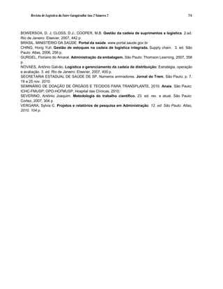 Revista de Logística da Fatec Carapicuíba Ano 2 Número 2                                 74



BOWERSOX, D. J; CLOSS, D.J.; COOPER, M.B. Gestão da cadeia de suprimentos e logística. 2.ed.
Rio de Janeiro: Elsevier, 2007, 442 p.
BRASIL. MINISTÉRIO DA SAÚDE. Portal da saúde. www.portal.saude.gov.br
CHING, Hong Yuh. Gestão de estoques na cadeia de logística integrada. Supply chain. 3. ed. São
Paulo: Atlas, 2006, 256 p.
GURGEL, Floriano do Amaral. Administração da embalagem. São Paulo: Thomson Learning, 2007, 358
p.
NOVAES, Antônio Galvão. Logística e gerenciamento da cadeia de distribuição: Estratégia, operação
e avaliação. 3. ed. Rio de Janeiro: Elsevier, 2007, 400 p.
SECRETARIA ESTADUAL DE SAÚDE DE SP. Números animadores. Jornal do Trem, São Paulo, p. 7,
19 a 25 nov. 2010.
SEMINÁRIO DE DOAÇÃO DE ÓRGÃOS E TECIDOS PARA TRANSPLANTE, 2010. Anais. São Paulo:
ICHC-FMUSP; OPO-HCFMUSP, Hospital das Clínicas, 2010.
SEVERINO, Antônio Joaquim. Metodologia do trabalho científico. 23. ed. rev. e atual. São Paulo:
Cortez, 2007, 304 p.
VERGARA, Sylvia C. Projetos e relatórios de pesquisa em Administração. 12. ed. São Paulo: Atlas,
2010. 104 p.
 