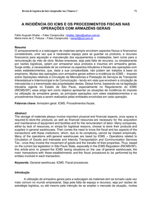 Revista de Logística da Fatec Carapicuíba Ano 2 Número 2                                  75



     A INCIDÊNCIA DO ICMS E OS PROCEDIMENTOS FISCAIS NAS
              OPERAÇÕES COM ARMAZÉNS GERAIS
Fábio Augusto Khatar – Fatec Carapicuíba - khattar_fabio@yahoo.com.br
Maria Irene de C. Feitoza – Fatec Carapicuíba - irenecf@uol.com.br


Resumo
O armazenamento e a estocagem de materiais sempre envolvem aspectos físicos e financeiros
consideráveis, uma vez que é necessário espaço para se guardar os produtos, e recursos
financeiros para aquisição e manutenção dos equipamentos e instalações, bem como para a
remuneração da mão de obra. Muitas empresas, seja pela falta de recursos, ou simplesmente
por razões logísticas, optam por armazenar seus produtos e insumos em armazéns gerais.
Surge então, a necessidade de se conhecer os aspectos tributários e fiscais das operações com
estes estabelecimentos, que, dada a sua complexidade, não podem ser tratados à base do
empirismo. Muitas das operações com armazéns gerais sofrem a incidência do ICMS - Imposto
sobre Operações relativas à Circulação de Mercadorias e Prestação de Serviços de Transporte
Interestadual e Intermunicipal e de Comunicação - tendo em vista que envolvem a circulação de
mercadorias e a transmissão das propriedades destas. Dessa forma, baseando-se na legislação
tributária vigente no Estado de São Paulo, especialmente no Regulamento do ICMS
(RICMS/SP), esse artigo tem como objetivo apresentar as situações de incidência do imposto
na utilização de armazéns gerais, as principais operações com estes estabelecimentos e os
procedimentos fiscais a serem realizados pelas entidades envolvidas em cada operação.

Palavras chave: Armazém geral. ICMS. Procedimentos fiscais.


Abstract
The storage of materials always involve important physical and financial aspects, once space is
required to store the products, as well as financial resources are necessary for the acquisition
and maintenance of equipment and facilities and for the remuneration of labor. Many companies,
either by lack of resources, or simply for logistical reasons, choose to store their products and
supplies in general warehouses. Then comes the need to know the fiscal and tax aspects of the
transactions with these institutions, which, due to its complexity, cannot be treated empirically.
Many of the operations with general warehouses are taxed by ICMS – Operations related to
Circulation of Goods and Interstate and Intercity Transportation and Communication Services
Tax - once they involve the movement of goods and the transfer of their properties. Thus, based
on the current tax legislation in São Paulo State, especially in the ICMS Regulation (RICMS/SP),
this article aims to present the ICMS taxing situations on the use of general warehouses, the
main transactions with these establishments and the fiscal procedures to be performed by the
entities involved in each transaction.

Keywords: General warehouse. ICMS. Fiscal procedures.


Introdução

       A utilização de armazéns gerais para a estocagem de materiais tem se tornado cada vez
mais comum no mundo empresarial. Seja pela falta de espaço e recursos, seja por razões de
estratégia logística, ou até mesmo pela intenção de se ampliar o mercado de atuação, muitas
 