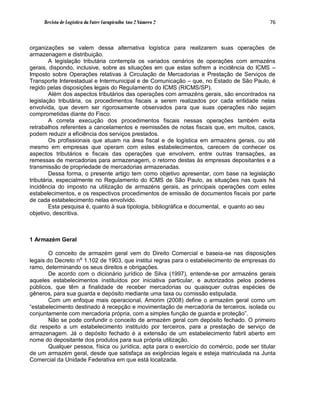 Revista de Logística da Fatec Carapicuíba Ano 2 Número 2                                76



organizações se valem dessa alternativa logística para realizarem suas operações de
armazenagem e distribuição.
        A legislação tributária contempla os variados cenários de operações com armazéns
gerais, dispondo, inclusive, sobre as situações em que estas sofrem a incidência do ICMS –
Imposto sobre Operações relativas à Circulação de Mercadorias e Prestação de Serviços de
Transporte Interestadual e Intermunicipal e de Comunicação – que, no Estado de São Paulo, é
regido pelas disposições legais do Regulamento do ICMS (RICMS/SP).
        Além dos aspectos tributários das operações com armazéns gerais, são encontrados na
legislação tributária, os procedimentos fiscais a serem realizados por cada entidade nelas
envolvida, que devem ser rigorosamente observados para que suas operações não sejam
comprometidas diante do Fisco.
        A correta execução dos procedimentos fiscais nessas operações também evita
retrabalhos referentes a cancelamentos e reemissões de notas fiscais que, em muitos, casos,
podem reduzir a eficiência dos serviços prestados.
        Os profissionais que atuam na área fiscal e de logística em armazéns gerais, ou até
mesmo em empresas que operam com estes estabelecimentos, carecem de conhecer os
aspectos tributários e fiscais das operações que envolvem, entre outras transações, as
remessas de mercadorias para armazenagem, o retorno destas às empresas depositantes e a
transmissão de propriedade de mercadorias armazenadas.
        Dessa forma, o presente artigo tem como objetivo apresentar, com base na legislação
tributária, especialmente no Regulamento do ICMS de São Paulo, as situações nas quais há
incidência do imposto na utilização de armazéns gerais, as principais operações com estes
estabelecimentos, e os respectivos procedimentos de emissão de documentos fiscais por parte
de cada estabelecimento nelas envolvido.
        Esta pesquisa é, quanto à sua tipologia, bibliográfica e documental, e quanto ao seu
objetivo, descritiva.



1 Armazém Geral

        O conceito de armazém geral vem do Direito Comercial e baseia-se nas disposições
legais do Decreto nº 1.102 de 1903, que institui regras para o estabelecimento de empresas do
ramo, determinando os seus direitos e obrigações.
        De acordo com o dicionário jurídico de Silva (1997), entende-se por armazéns gerais
aqueles estabelecimentos instituídos por iniciativa particular, e autorizados pelos poderes
públicos, que têm a finalidade de receber mercadorias ou quaisquer outras espécies de
gêneros, para sua guarda e depósito mediante uma taxa ou comissão estipulada.
        Com um enfoque mais operacional, Amorim (2008) define o armazém geral como um
“estabelecimento destinado à recepção e movimentação de mercadoria de terceiros, isolada ou
conjuntamente com mercadoria própria, com a simples função de guarda e proteção”.
        Não se pode confundir o conceito de armazém geral com depósito fechado. O primeiro
diz respeito a um estabelecimento instituído por terceiros, para a prestação de serviço de
armazenagem. Já o depósito fechado é a extensão de um estabelecimento fabril aberto em
nome do depositante dos produtos para sua própria utilização.
        Qualquer pessoa, física ou jurídica, apta para o exercício do comércio, pode ser titular
de um armazém geral, desde que satisfaça as exigências legais e esteja matriculada na Junta
Comercial da Unidade Federativa em que está localizada.
 