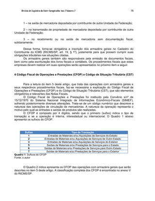Revista de Logística da Fatec Carapicuíba Ano 2 Número 2                               78



       1 – na saída de mercadoria depositada por contribuinte de outra Unidade da Federação;

      2 – na transmissão de propriedade de mercadoria depositada por contribuinte de outra
Unidade da Federação;

        3 – no recebimento ou na saída de mercadoria sem documentação fiscal,
solidariamente.

       Dessa forma, torna-se obrigatória a inscrição dos armazéns gerais no Cadastro do
Contribuinte do ICMS (RICMS/SP, art. 19, § 1º), justamente para que possam cumprir suas
obrigações tributárias nas situações citadas.
       Os armazéns gerais também são responsáveis pela emissão de documentos fiscais,
bem como pela escrituração dos livros fiscais e contábeis. Os procedimentos fiscais que estas
empresas devem realizar em suas operações serão apresentados no próximo item a seguir.


4 Código Fiscal de Operações e Prestações (CFOP) e Código de Situação Tributária (CST)


       Para a leitura do item 5 deste artigo, que trata das operações com armazéns gerais e
seus respectivos procedimentos fiscais, faz-se necessária a explicação do Código Fiscal de
Operações e Prestações (CFOP) e do Código de Situação Tributária (CST), que são elementos
obrigatórios e relevantes das Notas Fiscais.
       O Código Fiscal de Operações e Prestações foi instituído pelo Convênio s/nº de
15/12/1970 do Sistema Nacional Integrado de Informações Econômico-Fiscais (SINIEF),
sofrendo posteriormente diversas alterações. Trata-se de um código numérico que descreve a
natureza das operações de circulação de mercadorias. A natureza da operação representa o
motivo pelo qual as entradas e saídas de produtos são realizadas.
       O CFOP é composto por 4 dígitos, sendo que o primeiro (sufixo) indica o tipo de
transação e se a operação é interna, interestadual ou internacional. O Quadro 1 abaixo
apresenta os sufixos do CFOP.



         Sufixo                                Tipo de Transação
            1              Entradas de Materiais e/ou Aquisições de Serviços do Estado
            2           Entradas de Materiais e/ou Aquisições de Serviços de Outro Estado
            3             Entradas de Materiais e/ou Aquisições de Serviços do Exterior
            5             Saídas de Materiais e/ou Prestações de Serviços para o Estado
            6           Saídas de Materiais e/ou Prestações de Serviços para Outro Estado
            7            Saídas de Materiais e/ou Prestações de Serviços para o Exterior
Quadro 1: Sufixos do CFOP
Fonte: o autor


       O Quadro 2 indica apresenta os CFOP das operações com armazéns gerais que serão
descritas no item 5 deste artigo. A classificação completa dos CFOP é encontrada no anexo V
do RICMS/SP.
 