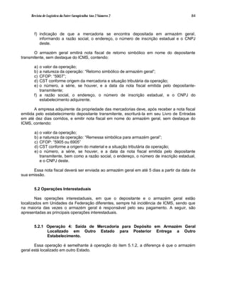 Revista de Logística da Fatec Carapicuíba Ano 2 Número 2                              84



       f) indicação de que a mercadoria se encontra depositada em armazém geral,
          informando a razão social, o endereço, o número de inscrição estadual e o CNPJ
          deste.

       O armazém geral emitirá nota fiscal de retorno simbólico em nome do depositante
transmitente, sem destaque do ICMS, contendo:

      a) o valor da operação;
      b) a natureza da operação: “Retorno simbólico de armazém geral”;
      c) CFOP: “5907”;
      d) CST conforme origem da mercadoria e situação tributária da operação;
      e) o número, a série, se houver, e a data da nota fiscal emitida pelo depositante-
         transmitente;
      f) a razão social, o endereço, o número de inscrição estadual, e o CNPJ do
         estabelecimento adquirente.

       A empresa adquirente da propriedade das mercadorias deve, após receber a nota fiscal
emitida pelo estabelecimento depositante transmitente, escriturá-la em seu Livro de Entradas
em até dez dias corridos, e emitir nota fiscal em nome do armazém geral, sem destaque do
ICMS, contendo:

       a)   o valor da operação;
       b)   a natureza da operação: “Remessa simbólica para armazém geral”;
       c)   CFOP: “5905 ou 6905”
       d)   CST conforme a origem do material e a situação tributária da operação;
       e)   o número, a série, se houver, e a data da nota fiscal emitida pelo depositante
            transmitente, bem como a razão social, o endereço, o número de inscrição estadual,
            e o CNPJ deste.

      Essa nota fiscal deverá ser enviada ao armazém geral em até 5 dias a partir da data de
sua emissão.


      5.2 Operações Interestaduais

        Nas operações interestaduais, em que o depositante e o armazém geral estão
localizados em Unidades da Federação diferentes, sempre há incidência de ICMS, sendo que
na maioria das vezes o armazém geral é responsável pelo seu pagamento. A seguir, são
apresentadas as principais operações interestaduais.


      5.2.1 Operação 4: Saída de Mercadoria para Depósito em Armazém Geral
            Localizado em Outro Estado para Posterior Entrega a Outro
            Estabelecimento.

       Essa operação é semelhante à operação do item 5.1.2, a diferença é que o armazém
geral está localizado em outro Estado.
 