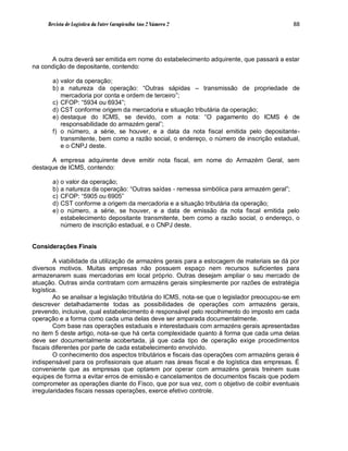 Revista de Logística da Fatec Carapicuíba Ano 2 Número 2                                88




      A outra deverá ser emitida em nome do estabelecimento adquirente, que passará a estar
na condição de depositante, contendo:

       a) valor da operação;
       b) a natureza da operação: “Outras sápidas – transmissão de propriedade de
          mercadoria por conta e ordem de terceiro”;
       c) CFOP: “5934 ou 6934”;
       d) CST conforme origem da mercadoria e situação tributária da operação;
       e) destaque do ICMS, se devido, com a nota: “O pagamento do ICMS é de
          responsabilidade do armazém geral”;
       f) o número, a série, se houver, e a data da nota fiscal emitida pelo depositante-
          transmitente, bem como a razão social, o endereço, o número de inscrição estadual,
          e o CNPJ deste.

      A empresa adquirente deve emitir nota fiscal, em nome do Armazém Geral, sem
destaque de ICMS, contendo:

       a)   o valor da operação;
       b)   a natureza da operação: “Outras saídas - remessa simbólica para armazém geral”;
       c)   CFOP: “5905 ou 6905”
       d)   CST conforme a origem da mercadoria e a situação tributária da operação;
       e)   o número, a série, se houver, e a data de emissão da nota fiscal emitida pelo
            estabelecimento depositante transmitente, bem como a razão social, o endereço, o
            número de inscrição estadual, e o CNPJ deste.


Considerações Finais

        A viabilidade da utilização de armazéns gerais para a estocagem de materiais se dá por
diversos motivos. Muitas empresas não possuem espaço nem recursos suficientes para
armazenarem suas mercadorias em local próprio. Outras desejam ampliar o seu mercado de
atuação. Outras ainda contratam com armazéns gerais simplesmente por razões de estratégia
logística.
        Ao se analisar a legislação tributária do ICMS, nota-se que o legislador preocupou-se em
descrever detalhadamente todas as possibilidades de operações com armazéns gerais,
prevendo, inclusive, qual estabelecimento é responsável pelo recolhimento do imposto em cada
operação e a forma como cada uma delas deve ser amparada documentalmente.
        Com base nas operações estaduais e interestaduais com armazéns gerais apresentadas
no item 5 deste artigo, nota-se que há certa complexidade quanto à forma que cada uma delas
deve ser documentalmente acobertada, já que cada tipo de operação exige procedimentos
fiscais diferentes por parte de cada estabelecimento envolvido.
        O conhecimento dos aspectos tributários e fiscais das operações com armazéns gerais é
indispensável para os profissionais que atuam nas áreas fiscal e de logística das empresas. É
conveniente que as empresas que optarem por operar com armazéns gerais treinem suas
equipes de forma a evitar erros de emissão e cancelamentos de documentos fiscais que podem
comprometer as operações diante do Fisco, que por sua vez, com o objetivo de coibir eventuais
irregularidades fiscais nessas operações, exerce efetivo controle.
 