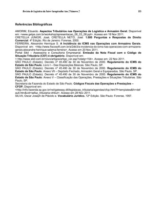 Revista de Logística da Fatec Carapicuíba Ano 2 Número 2                                        89



Referências Bibliográficas

AMORIM, Eduardo. Aspectos Tributários nas Operações de Logística e Armazém Geral. Disponível
em: <www.gelpe.com.br/workshop/apresentacao_08_03_08.ppt>. Acesso em 18 Nov 2011.
CRETELLA JÚNIOR, José; CRETELLA NETO, José. 1.000 Perguntas e Respostas de Direito
Comercial. 4º Edição. Rio de Janeiro: Forense, 2000.
FERREIRA, Alexandre Henrique S. A Incidência do ICMS nas Operações com Armazéns Gerais.
Disponível em: <http://www.fiscosoft.com.br/a/2db3/a-incidencia-do-icms-nas-operacoes-com-armazens-
gerais-alexandre-henrique-salema-ferreira>. Acesso em 20 Nov 2011.
Portal Sikil – Assessoria e Consultoria Empresarial. Emissão da Nota Fiscal com o Código de
Situação Tributária (CST) é obrigatório. Disponível em:
< http://www.sikil.com.br/novo/artigos/artigo_ver.asp?cdatg=154>. Acesso em: 22 Nov 2011.
SÃO PAULO (Estado). Decreto nº 45.490 de 30 de Novembro de 2000. Regulamento do ICMS do
Estado de São Paulo. Livro I – Das Disposições Básicas. São Paulo, SP.
SÃO PAULO (Estado). Decreto nº 45.490 de 30 de Novembro de 2000. Regulamento do ICMS do
Estado de São Paulo. Anexo VII – Depósito Fechado, Armazém Geral e Equiparados. São Paulo, SP.
SÃO PAULO (Estado). Decreto nº 45.490 de 30 de Novembro de 2000. Regulamento do ICMS do
Estado de São Paulo. Anexo V – Classificação das Operações, Prestações e Situações Tributárias. São
Paulo, SP.
Secretaria da Fazenda do Estado de São Paulo. Códigos Fiscais das Operações e Prestações –
CFOP. Disponível em:
<http://info.fazenda.sp.gov.br/nxt/gateway.dll/legislacao_tributaria/agendas/cfop.html?f=templates&fn=def
ault.htm&vid=sefaz_tributaria:vtribut>. Acesso em 28 Nov 2011.
SILVA, Oscar Joseph de Plácido e. Vocabulário Jurídico. 12º Edição. São Paulo: Forense, 1997.
 