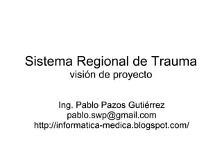 Sistema Regional de Trauma
         visión de proyecto

         Ing. Pablo Pazos Gutiérrez
           pablo.swp@gmail.com
 http://informatica-medica.blogspot.com/
 