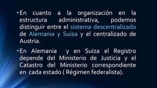 •En cuanto a la organización en la
estructura administrativa, podemos
distinguir entre el sistema descentralizado
de Alemania y Suiza y el centralizado de
Austria.
•En Alemania y en Suiza el Registro
depende del Ministerio de Justicia y el
Catastro del Ministerio correspondiente
en cada estado ( Régimen federalista).
 